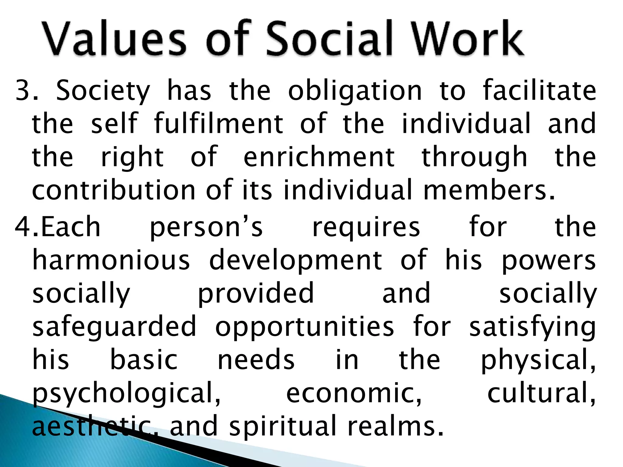 3. Society has the obligation to facilitate
the self fulfilment of the individual and
the right of enrichment through the
contribution of its individual members.
4.Each person’s requires for the
harmonious development of his powers
socially provided and socially
safeguarded opportunities for satisfying
his basic needs in the physical,
psychological, economic, cultural,
aesthetic, and spiritual realms.
 
