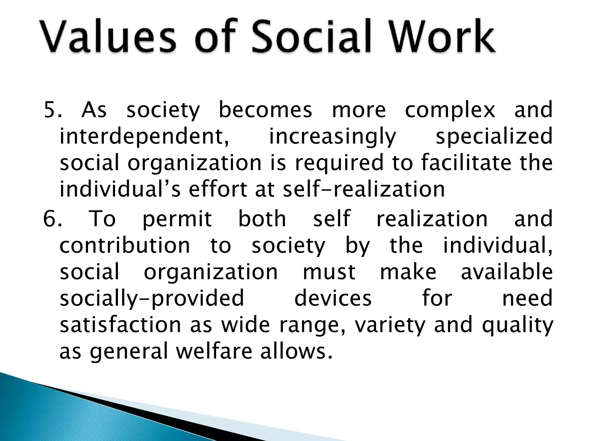 5. As society becomes more complex and
interdependent, increasingly specialized
social organization is required to facilitate the
individual’s effort at self-realization
6. To permit both self realization and
contribution to society by the individual,
social organization must make available
socially-provided devices for need
satisfaction as wide range, variety and quality
as general welfare allows.
 