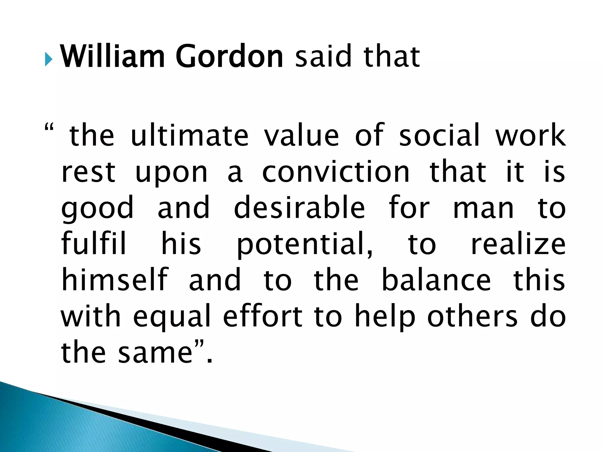 William Gordon said that
“ the ultimate value of social work
rest upon a conviction that it is
good and desirable for man to
fulfil his potential, to realize
himself and to the balance this
with equal effort to help others do
the same”.
 
