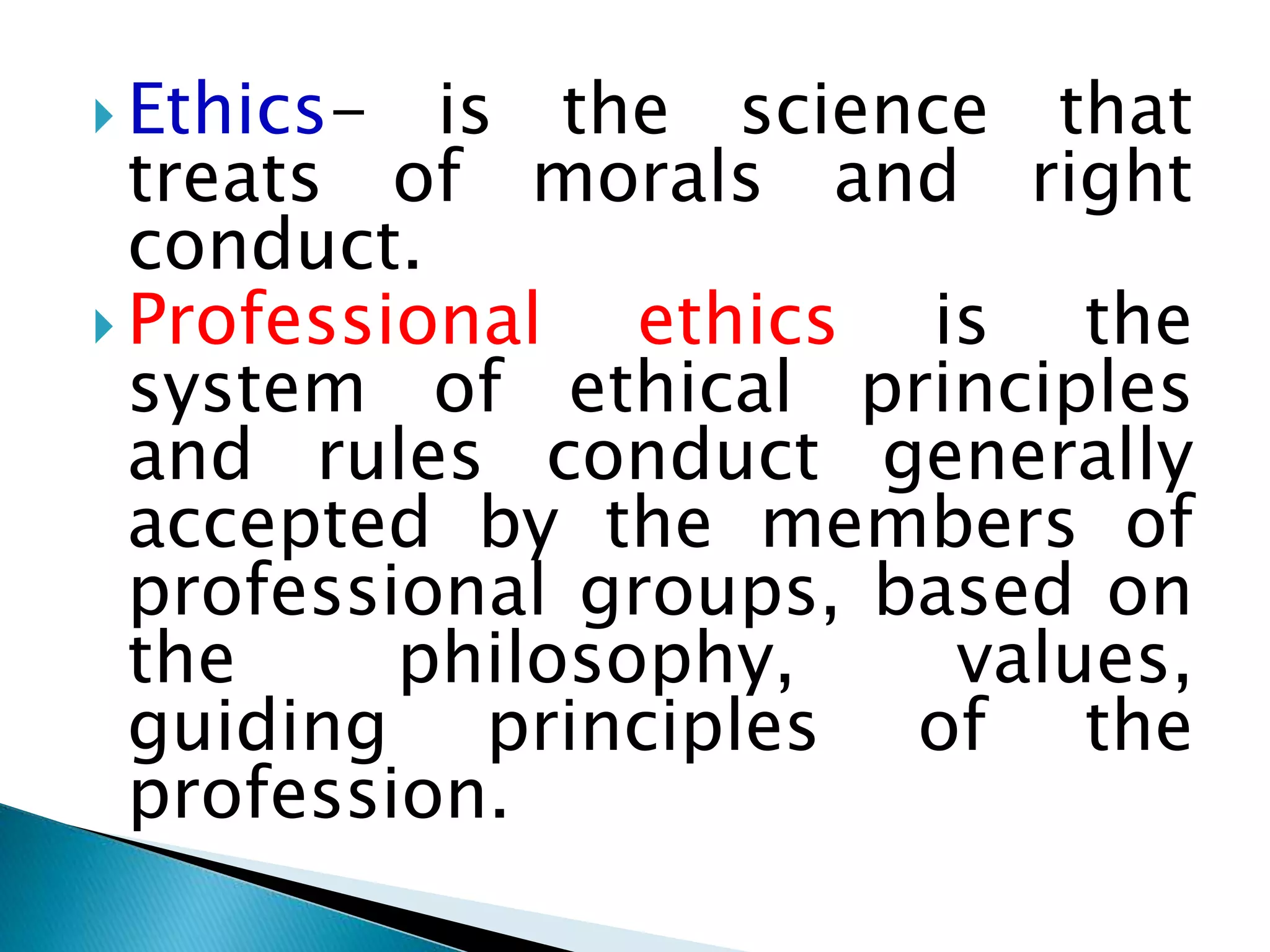  Ethics- is the science that
treats of morals and right
conduct.
 Professional ethics is the
system of ethical principles
and rules conduct generally
accepted by the members of
professional groups, based on
the philosophy, values,
guiding principles of the
profession.
 