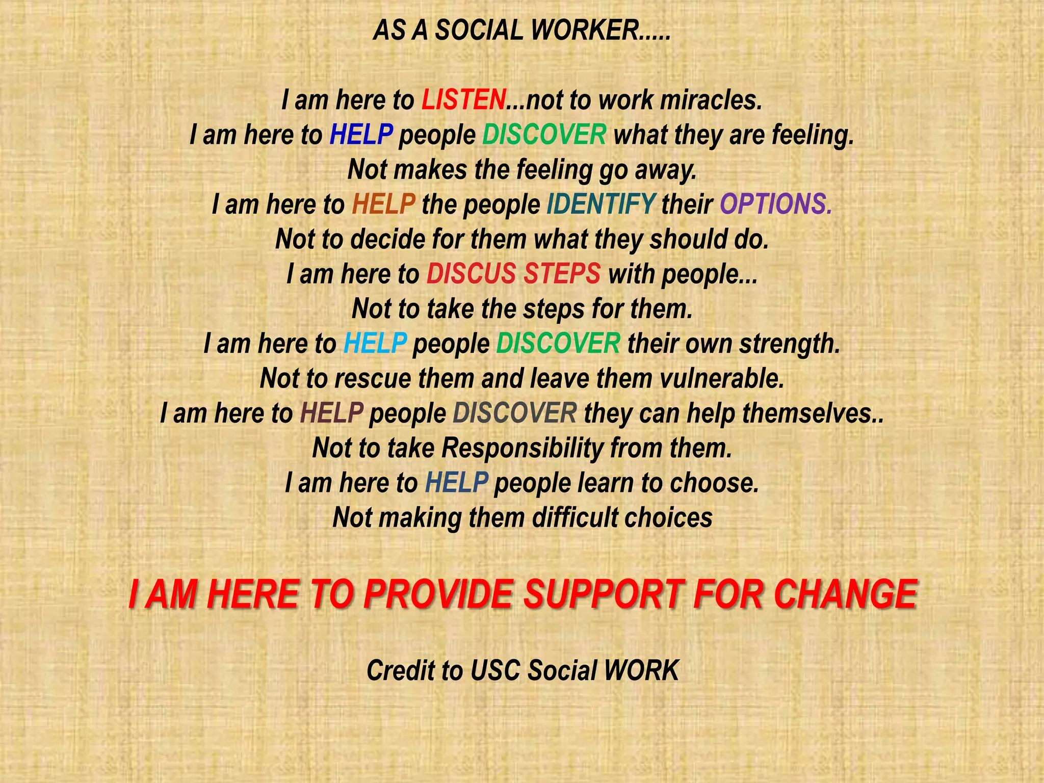 AS A SOCIAL WORKER.....
I am here to LISTEN...not to work miracles.
I am here to HELP people DISCOVER what they are feeling.
Not makes the feeling go away.
I am here to HELP the people IDENTIFY their OPTIONS.
Not to decide for them what they should do.
I am here to DISCUS STEPS with people...
Not to take the steps for them.
I am here to HELP people DISCOVER their own strength.
Not to rescue them and leave them vulnerable.
I am here to HELP people DISCOVER they can help themselves..
Not to take Responsibility from them.
I am here to HELP people learn to choose.
Not making them difficult choices
I AM HERE TO PROVIDE SUPPORT FOR CHANGE
Credit to USC Social WORK
 