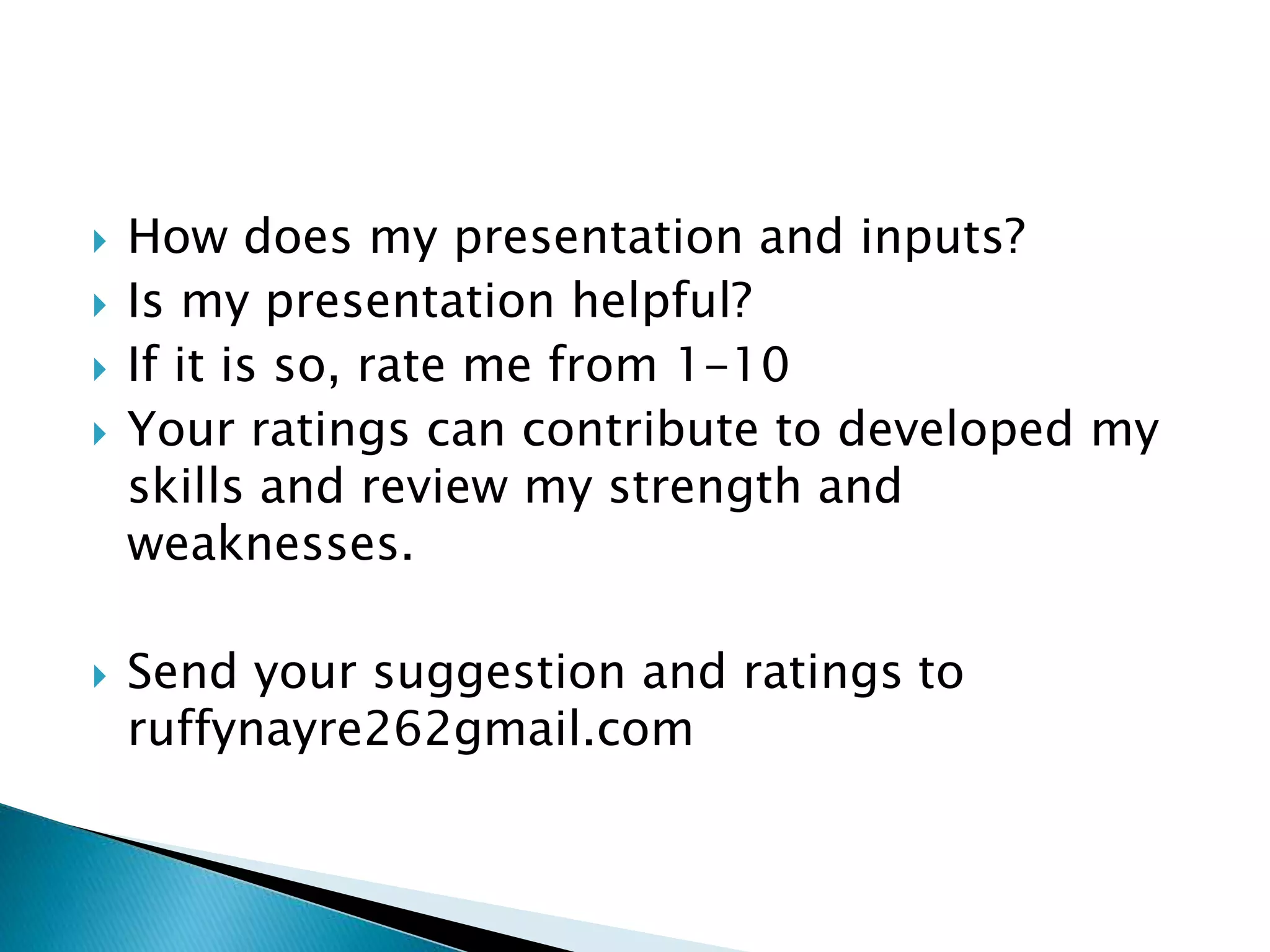  How does my presentation and inputs?
 Is my presentation helpful?
 If it is so, rate me from 1-10
 Your ratings can contribute to developed my
skills and review my strength and
weaknesses.
 Send your suggestion and ratings to
ruffynayre262gmail.com
 