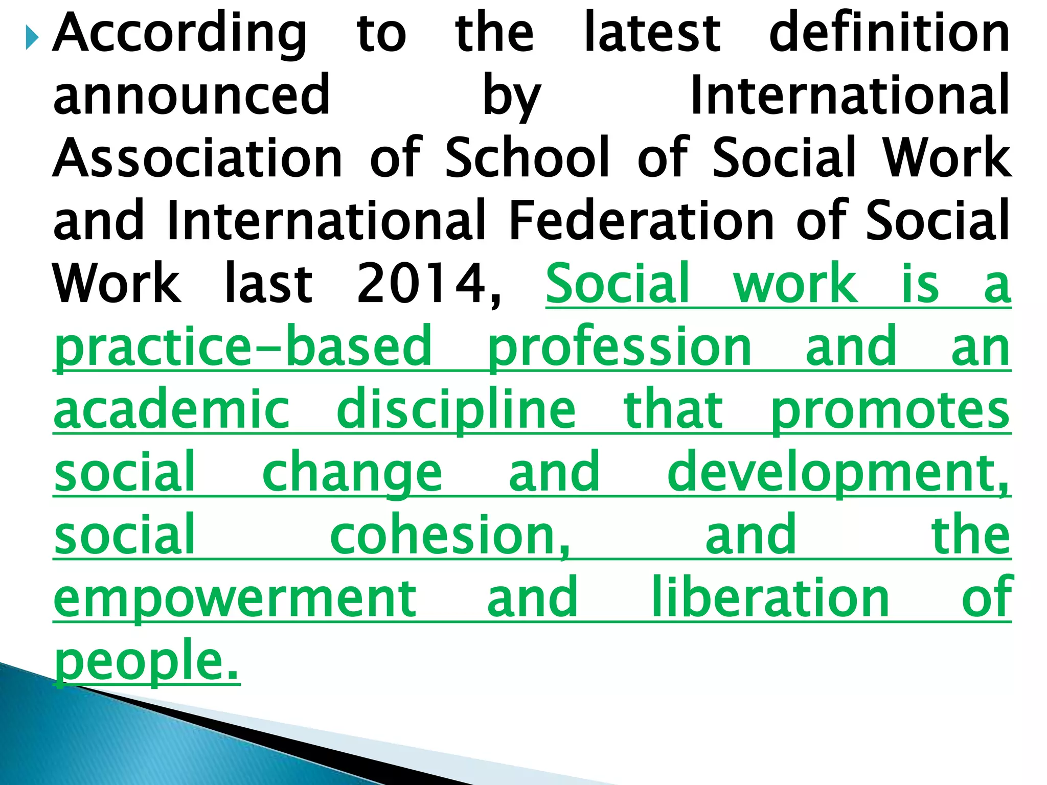  According to the latest definition
announced by International
Association of School of Social Work
and International Federation of Social
Work last 2014, Social work is a
practice-based profession and an
academic discipline that promotes
social change and development,
social cohesion, and the
empowerment and liberation of
people.
 