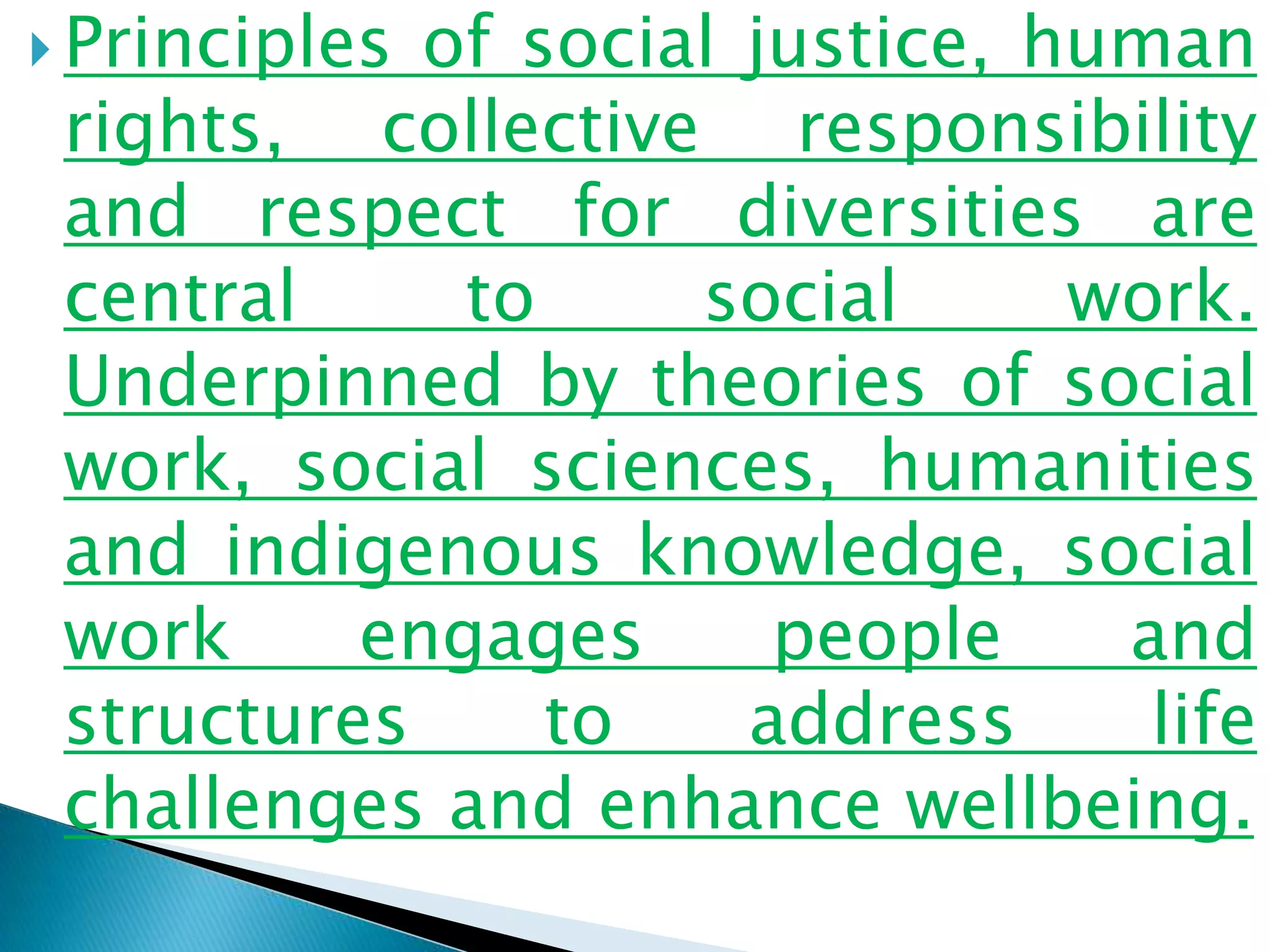  Principles of social justice, human
rights, collective responsibility
and respect for diversities are
central to social work.
Underpinned by theories of social
work, social sciences, humanities
and indigenous knowledge, social
work engages people and
structures to address life
challenges and enhance wellbeing.
 