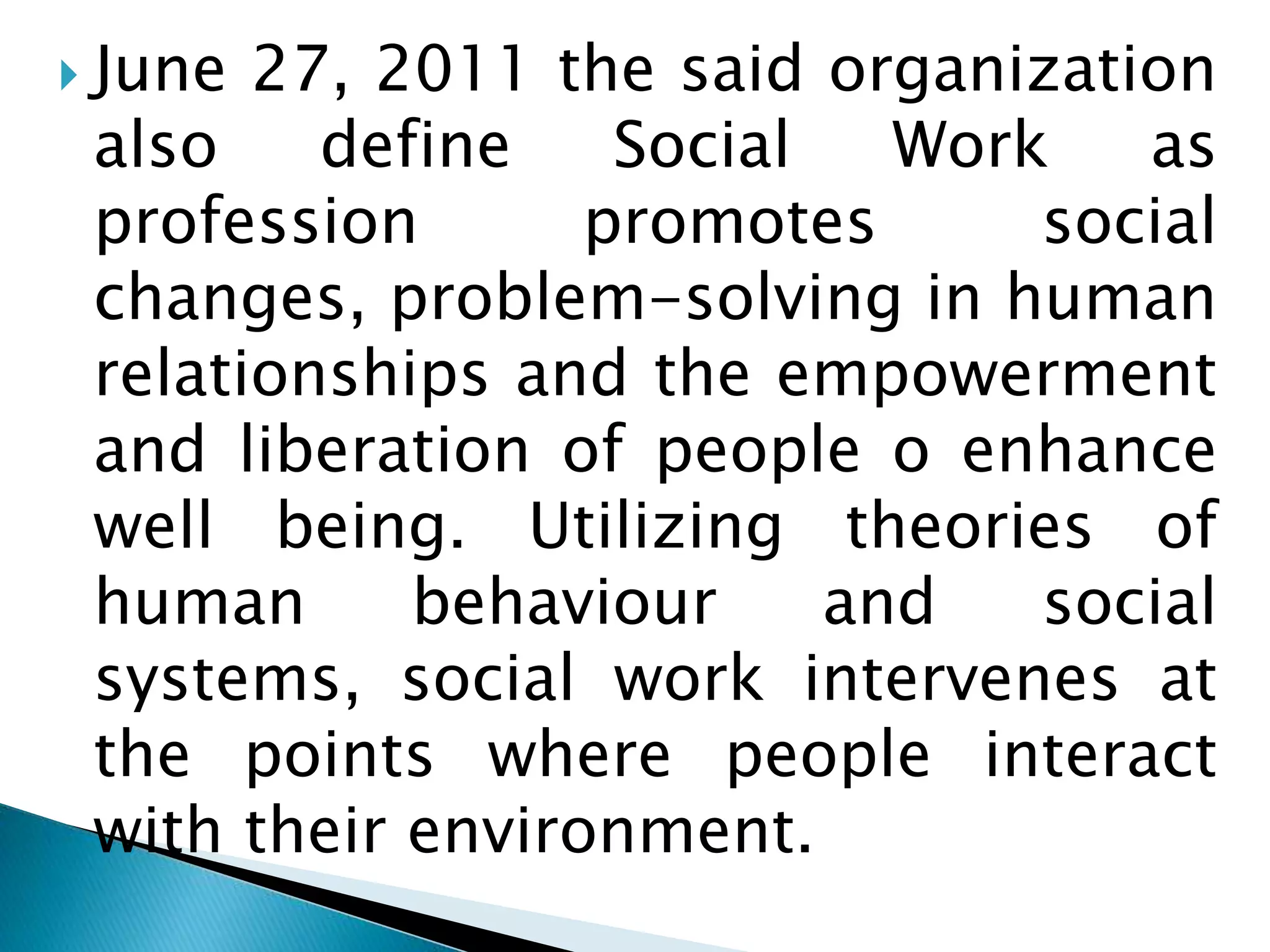  June 27, 2011 the said organization
also define Social Work as
profession promotes social
changes, problem-solving in human
relationships and the empowerment
and liberation of people o enhance
well being. Utilizing theories of
human behaviour and social
systems, social work intervenes at
the points where people interact
with their environment.
 