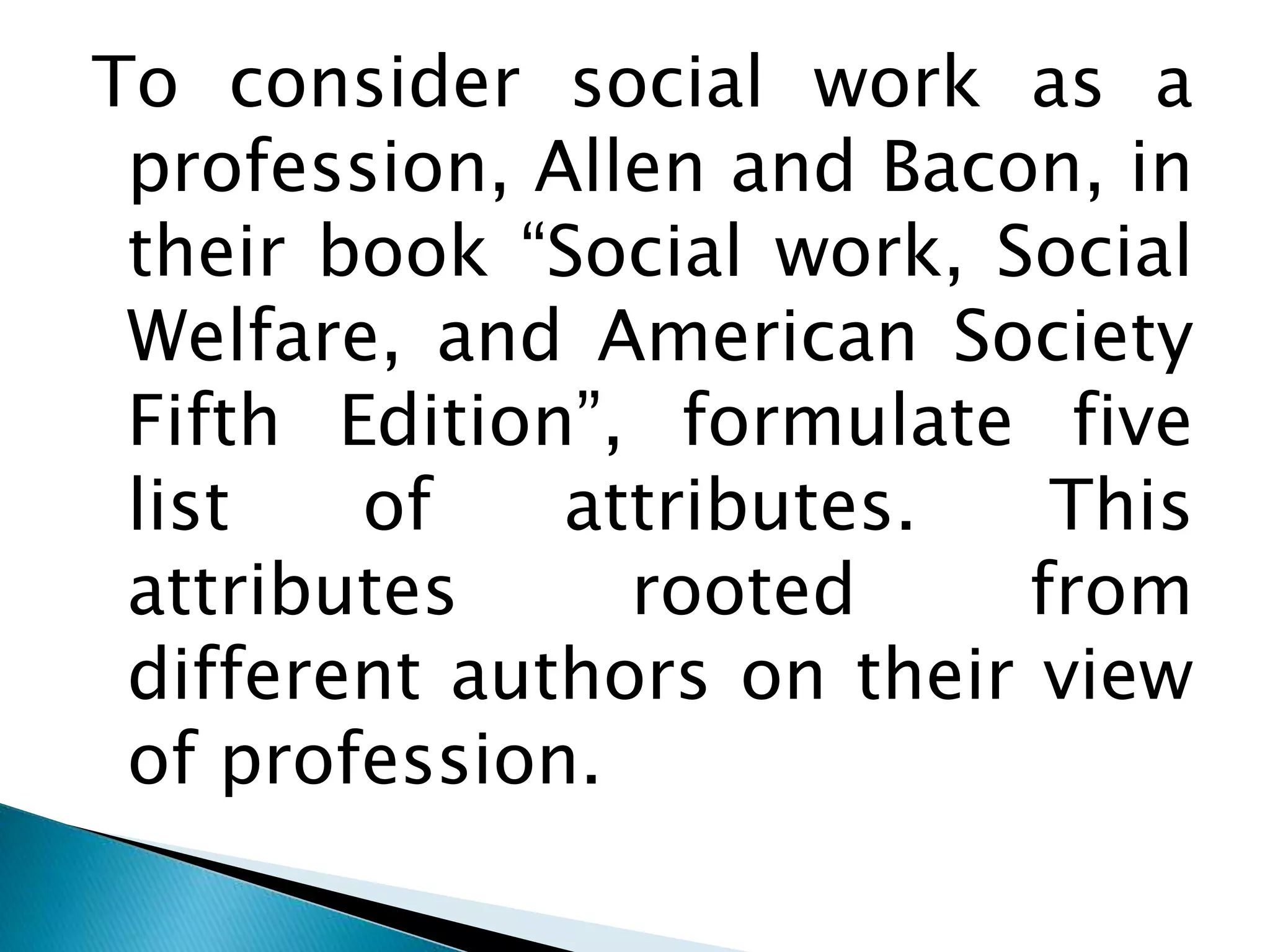 To consider social work as a
profession, Allen and Bacon, in
their book “Social work, Social
Welfare, and American Society
Fifth Edition”, formulate five
list of attributes. This
attributes rooted from
different authors on their view
of profession.
 