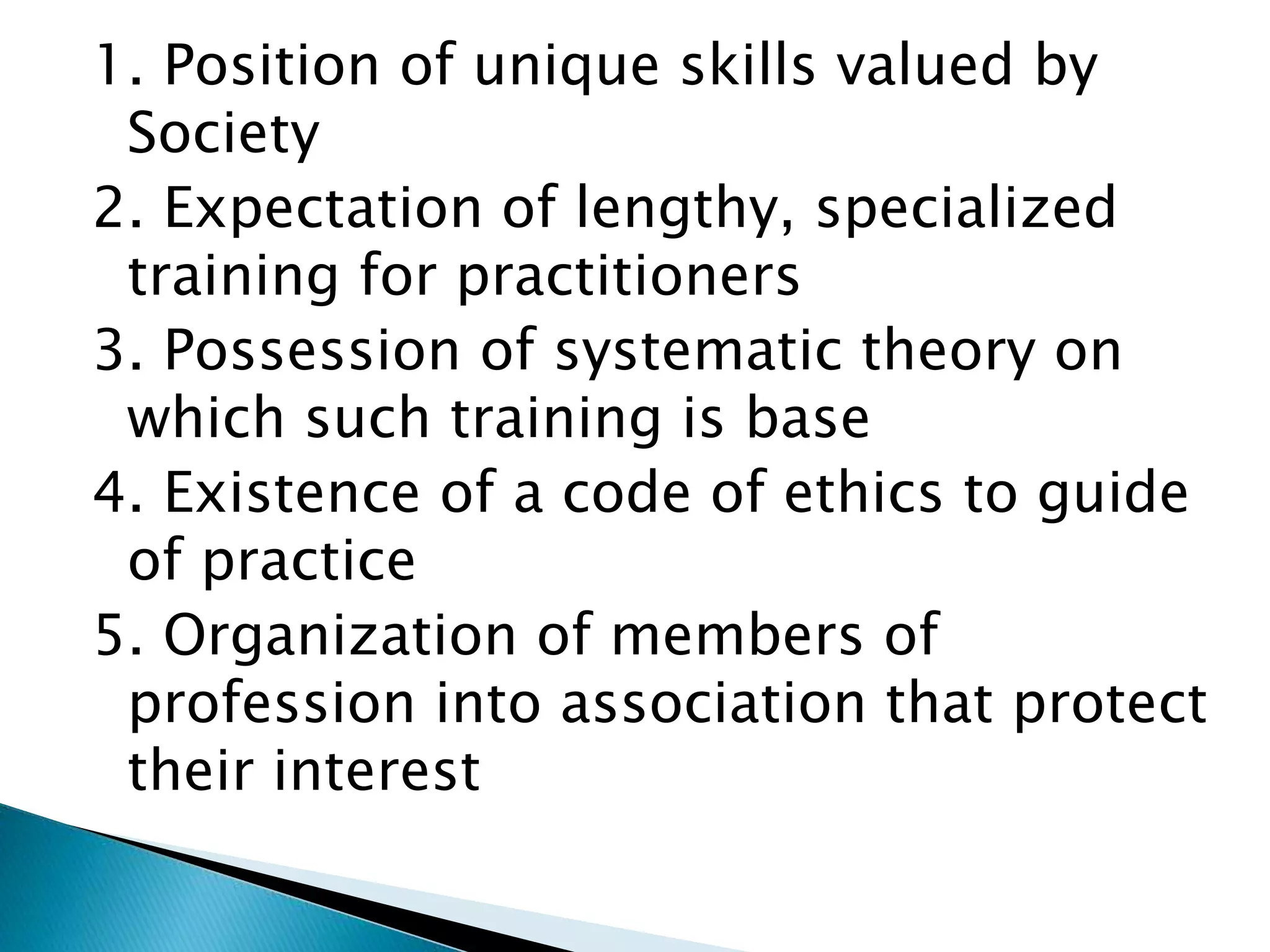 1. Position of unique skills valued by
Society
2. Expectation of lengthy, specialized
training for practitioners
3. Possession of systematic theory on
which such training is base
4. Existence of a code of ethics to guide
of practice
5. Organization of members of
profession into association that protect
their interest
 