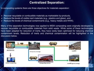 Centralized Separation:
In composting systems there are three objectives for materials separation:
 Recover recyclable or combustible materials as marketable by-products,
 Reduce the levels of visible inert materials (e.g., plastics and glass), and
 Reduce the levels of chemical contaminants (e.g., heavy metals and HHW).
Many of the separation technologies now applied to MSW composting were originally developed to
recover recyclable or combustible materials from solid waste. While some of these technologies
have been adapted for reduction of inerts, they have rarely been optimized for reducing chemical
contaminant levels. Reduction of inerts and chemical contamination will be highlighted in the
discussion below.
 