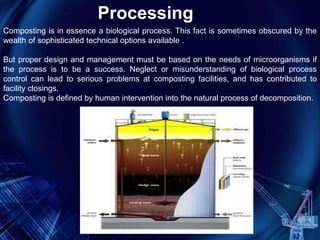 Composting is in essence a biological process. This fact is sometimes obscured by the
wealth of sophisticated technical options available .
But proper design and management must be based on the needs of microorganisms if
the process is to be a success. Neglect or misunderstanding of biological process
control can lead to serious problems at composting facilities, and has contributed to
facility closings.
Composting is defined by human intervention into the natural process of decomposition.
Processing
 