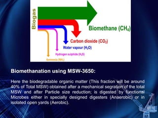 Biomethanation using MSW-3650:
Here the biodegradable organic matter (This fraction will be around
40% of Total MSW) obtained after a mechanical segration of the total
MSW and after Particle size reduction; is digested by functional
Microbes either in specially designed digesters (Anaerobic) or in
isolated open yards (Aerobic).
 