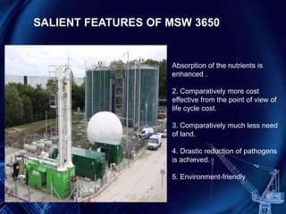 Absorption of the nutrients is
enhanced .
2. Comparatively more cost
effective from the point of view of
life cycle cost.
3. Comparatively much less need
of land.
4. Drastic reduction of pathogens
is achieved.
5. Environment-friendly
SALIENT FEATURES OF MSW 3650
 