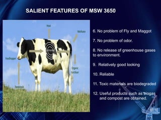 6. No problem of Fly and Maggot
7. No problem of odor.
8. No release of greenhouse gases
to environment.
9. Relatively good looking
10. Reliable
11. Toxic materials are biodegraded
12. Useful products such as biogas
and compost are obtained.
SALIENT FEATURES OF MSW 3650
 