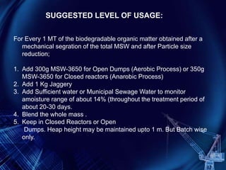 For Every 1 MT of the biodegradable organic matter obtained after a
mechanical segration of the total MSW and after Particle size
reduction;
1. Add 300g MSW-3650 for Open Dumps (Aerobic Process) or 350g
MSW-3650 for Closed reactors (Anarobic Process)
2. Add 1 Kg Jaggery
3. Add Sufficient water or Municipal Sewage Water to monitor
amoisture range of about 14% (throughout the treatment period of
about 20-30 days.
4. Blend the whole mass .
5. Keep in Closed Reactors or Open
Dumps. Heap height may be maintained upto 1 m. But Batch wise
only.
SUGGESTED LEVEL OF USAGE:
 