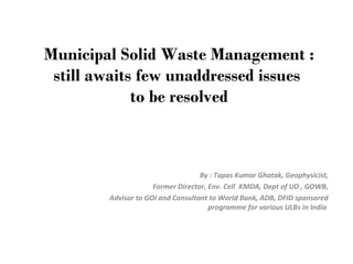 Municipal Solid Waste Management :
still awaits few unaddressed issues
to be resolved
By : Tapas Kumar Ghatak, Geophysicist,
Former Director, Env. Cell KMDA, Dept of UD , GOWB,
Advisor to GOI and Consultant to World Bank, ADB, DFID sponsored
programme for various ULBs in India
 
