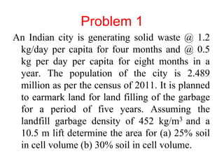 Problem 1 
An Indian city is generating solid waste @ 1.2 
kg/day per capita for four months and @ 0.5 
kg per day per capita for eight months in a 
year. The population of the city is 2.489 
million as per the census of 2011. It is planned 
to earmark land for land filling of the garbage 
for a period of five years. Assuming the 
landfill garbage density of 452 kg/m3 and a 
10.5 m lift determine the area for (a) 25% soil 
in cell volume (b) 30% soil in cell volume. 
 