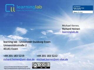 Michael Kerres
Richard	Heinen		
learninglab.de
learning	lab	-	Universität	Duisburg-Essen	
Universitätsstraße	2	
45141	Essen	
+49	201	183	5219																			+49	201	183	5222	
richard.heinen@uni-due.de			michael.kerres@uni-due.de	
cc	by	sa	4.0	international	MainstreamingOER	 
https://creativecommons.org/licenses/by-sa/4.0/
 