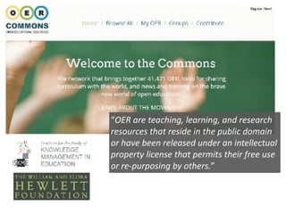 “OER	are	teaching,	learning,	and	research	
resources	that	reside	in	the	public	domain	
or	have	been	released	under	an	intellectual	
property	license	that	permits	their	free	use	
or	re-purposing	by	others.”
 