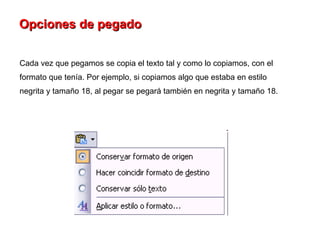 Opciones de pegado   Cada vez que pegamos se copia el texto tal y como lo copiamos, con el formato que tenía. Por ejemplo, si copiamos algo que estaba en estilo negrita y tamaño 18, al pegar se pegará también en negrita y tamaño 18.  