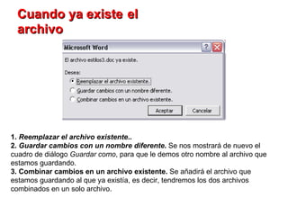 Cuando ya existe   el archivo 1.  Reemplazar el archivo existente .. 2.  Guardar cambios con un nombre diferente .  Se nos mostrará de nuevo el cuadro de diálogo  Guardar como , para que le demos otro nombre al archivo que estamos guardando.  3. Combinar cambios en un archivo existente.  Se añadirá el archivo que estamos guardando al que ya existía, es decir, tendremos los dos archivos combinados en un solo archivo. 