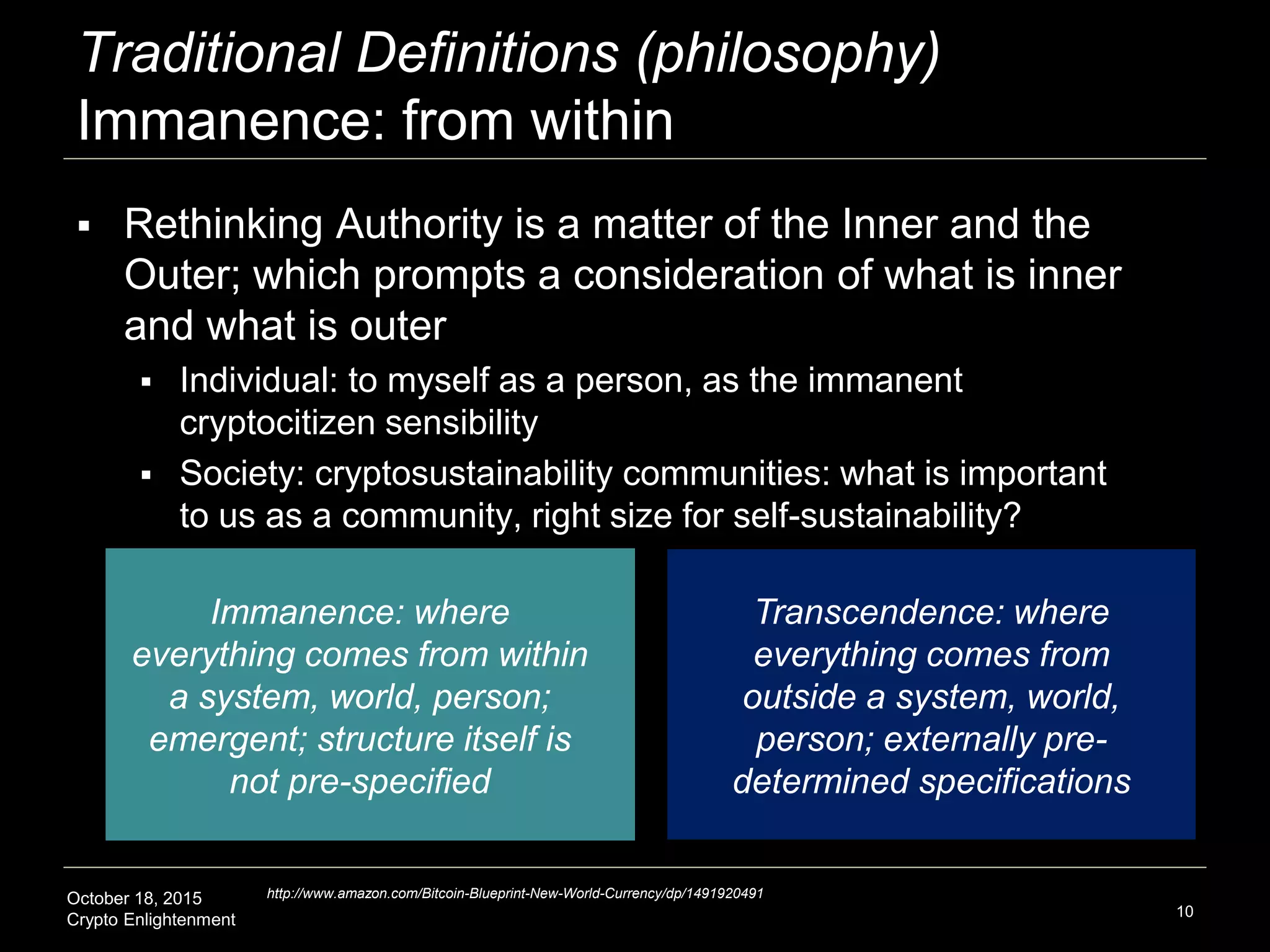 October 18, 2015
Crypto Enlightenment
Traditional Definitions (philosophy)
Immanence: from within
10
Immanence: where
everything comes from within
a system, world, person;
emergent; structure itself is
not pre-specified
Transcendence: where
everything comes from
outside a system, world,
person; externally pre-
determined specifications
 Rethinking Authority is a matter of the Inner and the
Outer; which prompts a consideration of what is inner
and what is outer
 Individual: to myself as a person, as the immanent
cryptocitizen sensibility
 Society: cryptosustainability communities: what is important
to us as a community, right size for self-sustainability?
http://www.amazon.com/Bitcoin-Blueprint-New-World-Currency/dp/1491920491
 