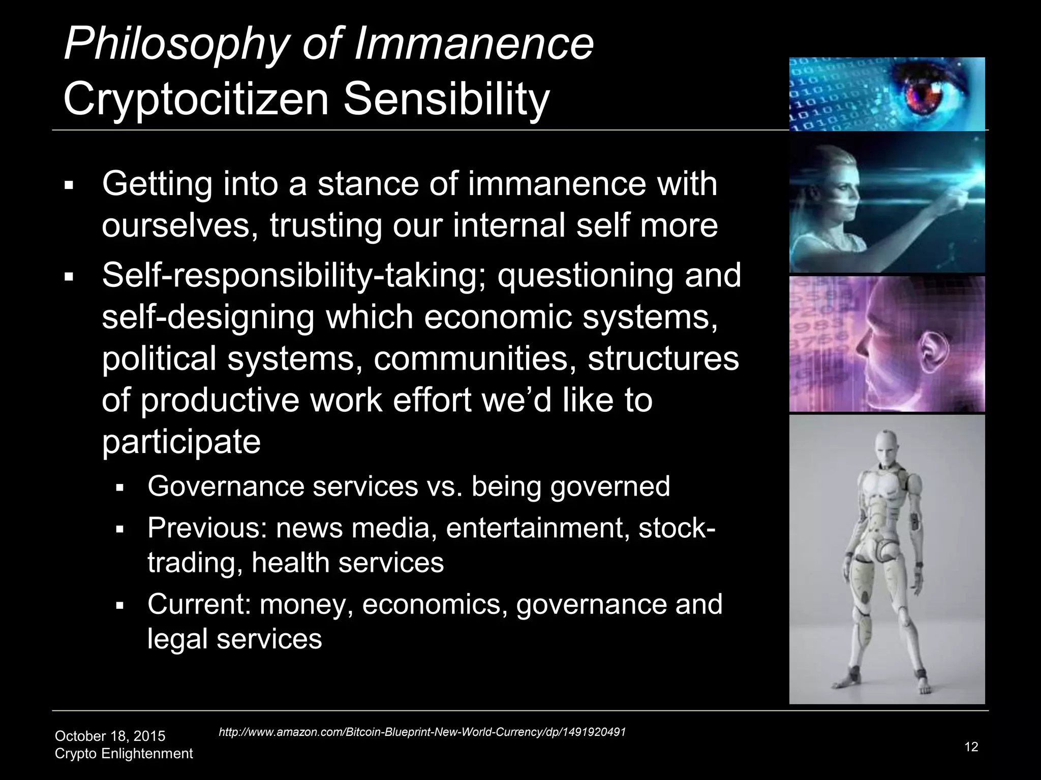 October 18, 2015
Crypto Enlightenment
Philosophy of Immanence
Cryptocitizen Sensibility
 Getting into a stance of immanence with
ourselves, trusting our internal self more
 Self-responsibility-taking; questioning and
self-designing which economic systems,
political systems, communities, structures
of productive work effort we’d like to
participate
 Governance services vs. being governed
 Previous: news media, entertainment, stock-
trading, health services
 Current: money, economics, governance and
legal services
12
http://www.amazon.com/Bitcoin-Blueprint-New-World-Currency/dp/1491920491
 
