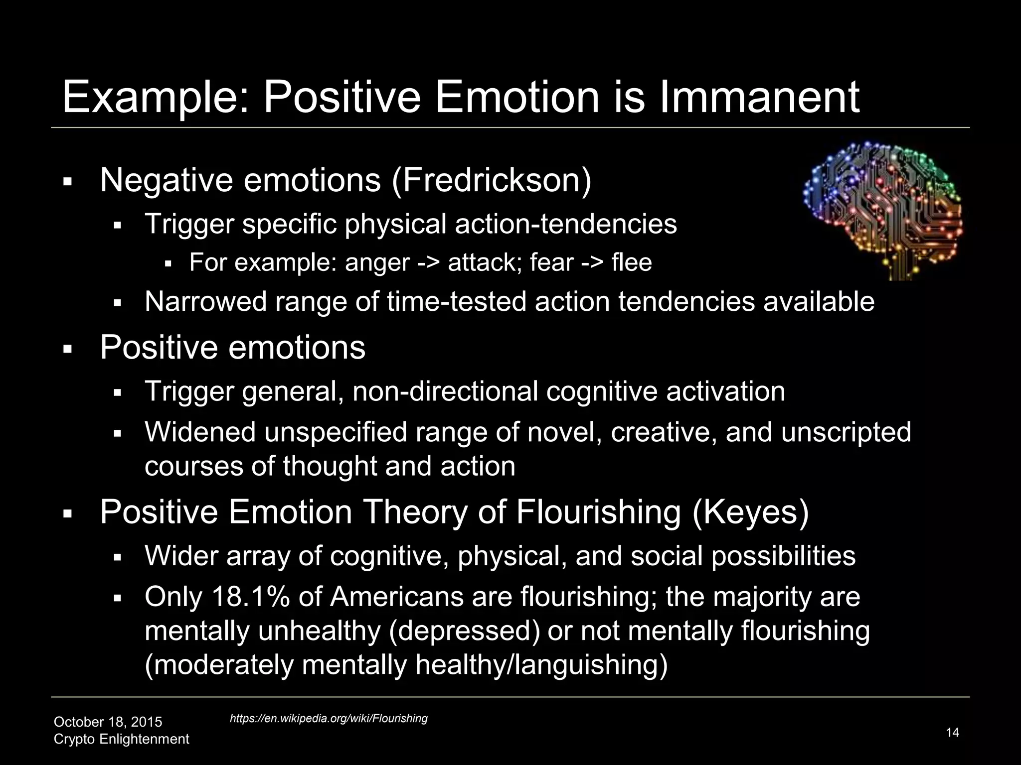 October 18, 2015
Crypto Enlightenment
Example: Positive Emotion is Immanent
 Negative emotions (Fredrickson)
 Trigger specific physical action-tendencies
 For example: anger -> attack; fear -> flee
 Narrowed range of time-tested action tendencies available
 Positive emotions
 Trigger general, non-directional cognitive activation
 Widened unspecified range of novel, creative, and unscripted
courses of thought and action
 Positive Emotion Theory of Flourishing (Keyes)
 Wider array of cognitive, physical, and social possibilities
 Only 18.1% of Americans are flourishing; the majority are
mentally unhealthy (depressed) or not mentally flourishing
(moderately mentally healthy/languishing)
14
https://en.wikipedia.org/wiki/Flourishing
 