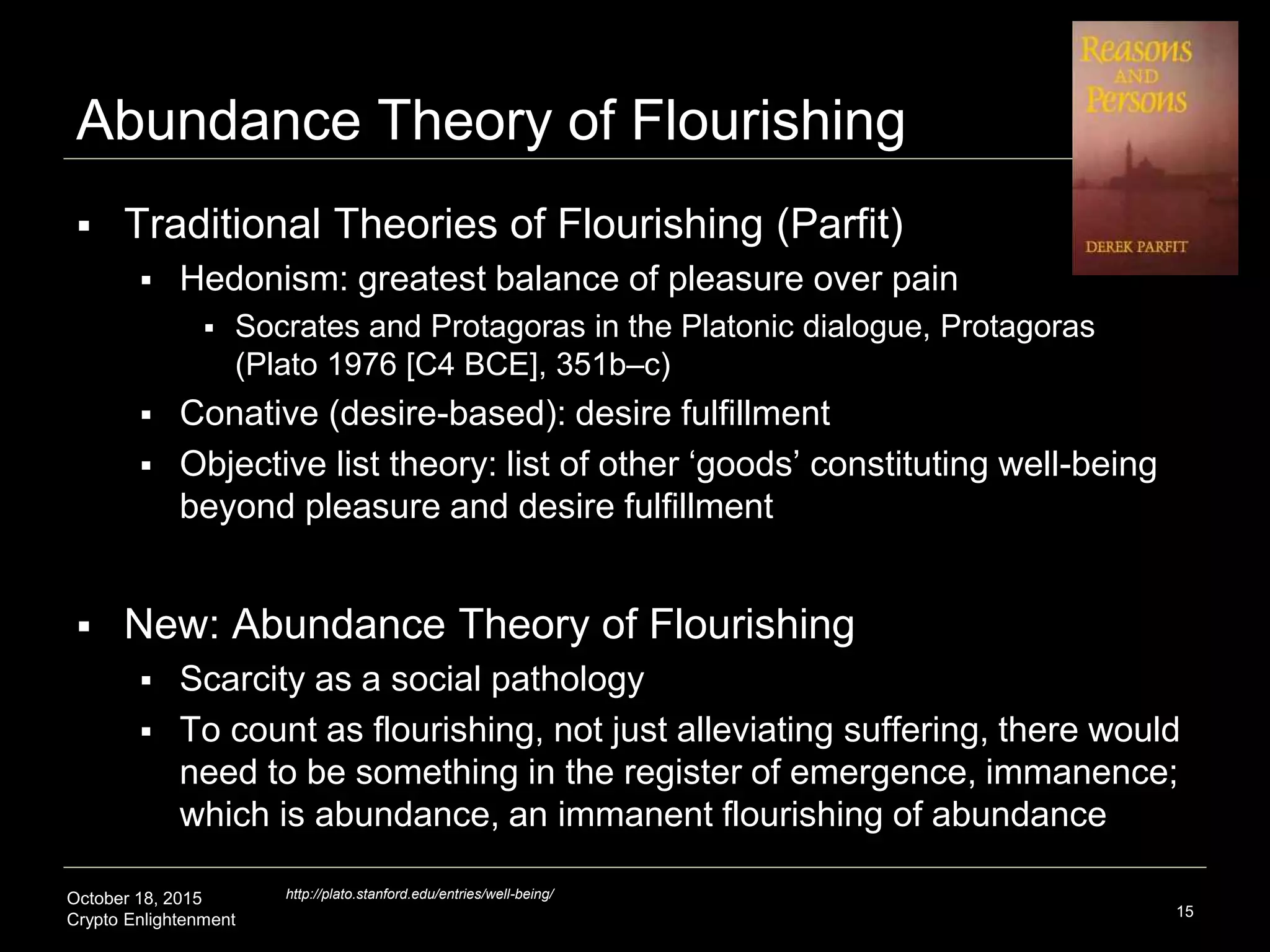 October 18, 2015
Crypto Enlightenment
Abundance Theory of Flourishing
 Traditional Theories of Flourishing (Parfit)
 Hedonism: greatest balance of pleasure over pain
 Socrates and Protagoras in the Platonic dialogue, Protagoras
(Plato 1976 [C4 BCE], 351b–c)
 Conative (desire-based): desire fulfillment
 Objective list theory: list of other ‘goods’ constituting well-being
beyond pleasure and desire fulfillment
 New: Abundance Theory of Flourishing
 Scarcity as a social pathology
 To count as flourishing, not just alleviating suffering, there would
need to be something in the register of emergence, immanence;
which is abundance, an immanent flourishing of abundance
15
http://plato.stanford.edu/entries/well-being/
 