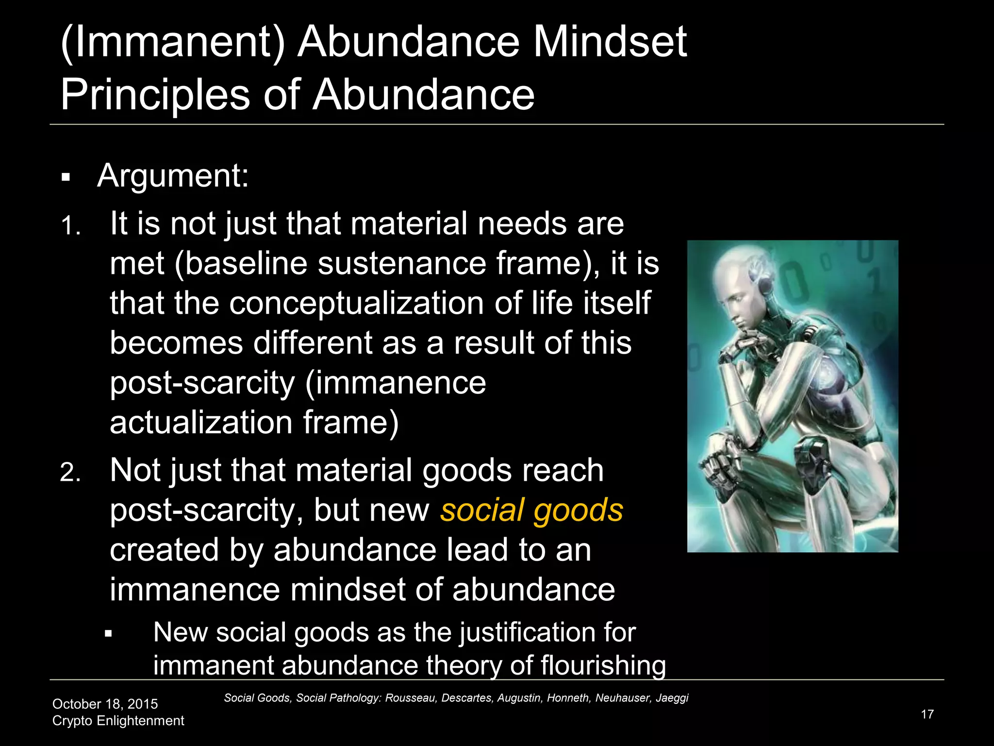 October 18, 2015
Crypto Enlightenment
(Immanent) Abundance Mindset
Principles of Abundance
 Argument:
1. It is not just that material needs are
met (baseline sustenance frame), it is
that the conceptualization of life itself
becomes different as a result of this
post-scarcity (immanence
actualization frame)
2. Not just that material goods reach
post-scarcity, but new social goods
created by abundance lead to an
immanence mindset of abundance
 New social goods as the justification for
immanent abundance theory of flourishing
17
Social Goods, Social Pathology: Rousseau, Descartes, Augustin, Honneth, Neuhauser, Jaeggi
 