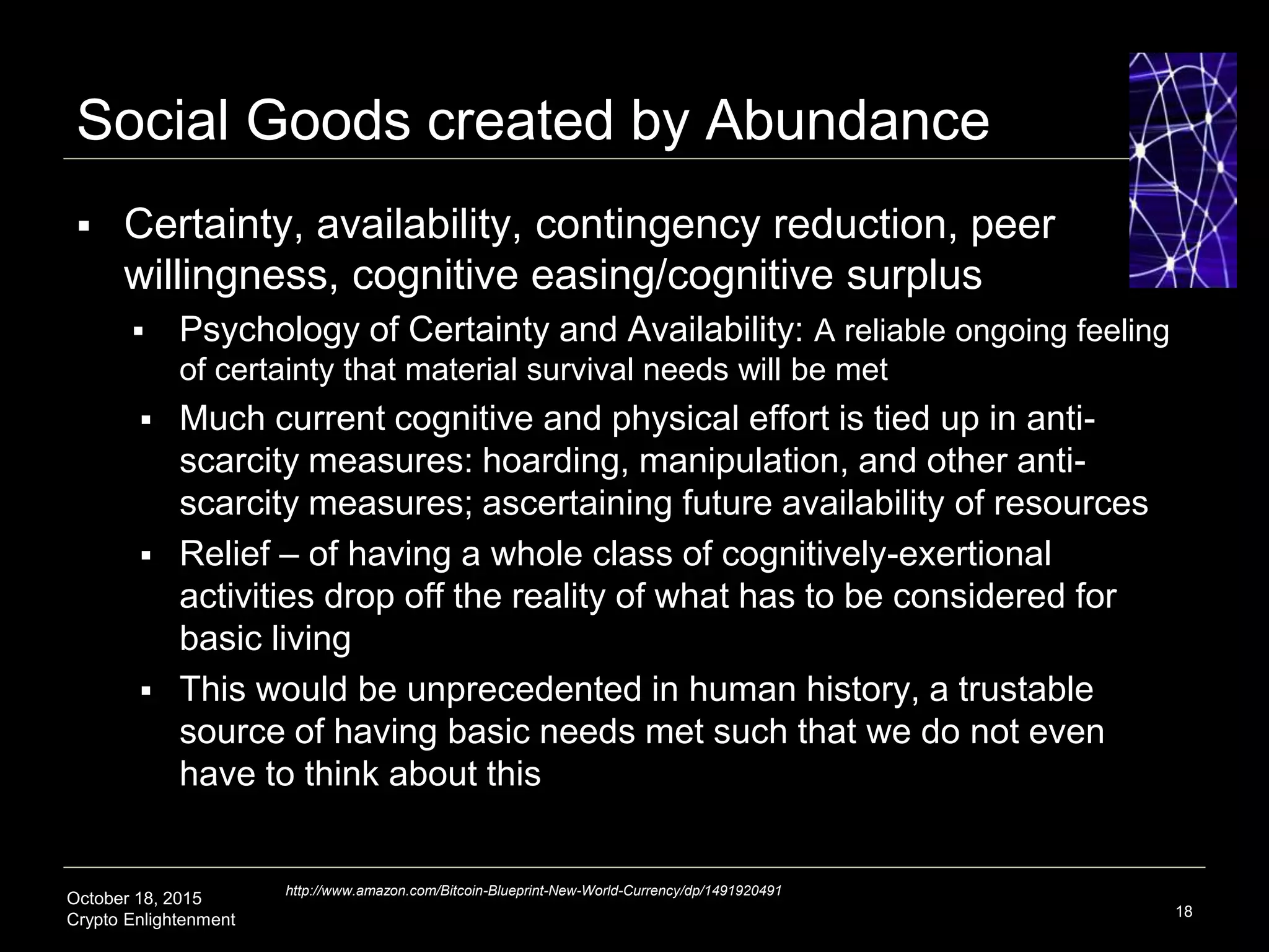 October 18, 2015
Crypto Enlightenment
Social Goods created by Abundance
 Certainty, availability, contingency reduction, peer
willingness, cognitive easing/cognitive surplus
 Psychology of Certainty and Availability: A reliable ongoing feeling
of certainty that material survival needs will be met
 Much current cognitive and physical effort is tied up in anti-
scarcity measures: hoarding, manipulation, and other anti-
scarcity measures; ascertaining future availability of resources
 Relief – of having a whole class of cognitively-exertional
activities drop off the reality of what has to be considered for
basic living
 This would be unprecedented in human history, a trustable
source of having basic needs met such that we do not even
have to think about this
18
http://www.amazon.com/Bitcoin-Blueprint-New-World-Currency/dp/1491920491
 