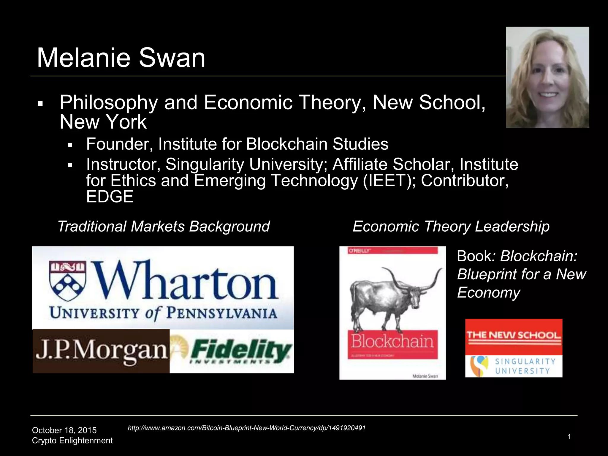 October 18, 2015
Crypto Enlightenment 1
Melanie Swan
 Philosophy and Economic Theory, New School,
New York
 Founder, Institute for Blockchain Studies
 Instructor, Singularity University; Affiliate Scholar, Institute
for Ethics and Emerging Technology (IEET); Contributor,
EDGE
Traditional Markets Background Economic Theory Leadership
http://www.amazon.com/Bitcoin-Blueprint-New-World-Currency/dp/1491920491
Book: Blockchain:
Blueprint for a New
Economy
 