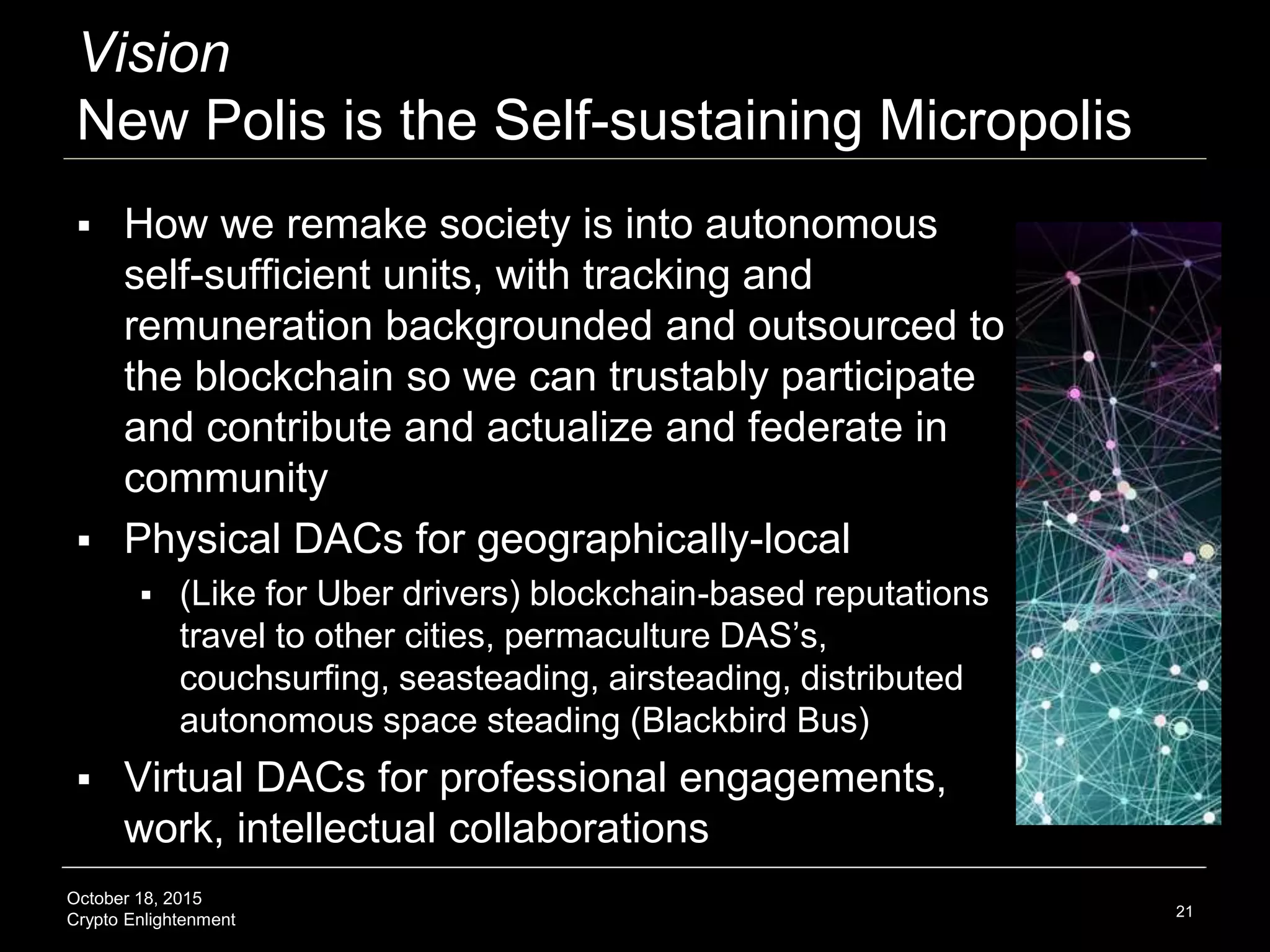 October 18, 2015
Crypto Enlightenment
Vision
New Polis is the Self-sustaining Micropolis
 How we remake society is into autonomous
self-sufficient units, with tracking and
remuneration backgrounded and outsourced to
the blockchain so we can trustably participate
and contribute and actualize and federate in
community
 Physical DACs for geographically-local
 (Like for Uber drivers) blockchain-based reputations
travel to other cities, permaculture DAS’s,
couchsurfing, seasteading, airsteading, distributed
autonomous space steading (Blackbird Bus)
 Virtual DACs for professional engagements,
work, intellectual collaborations
21
 