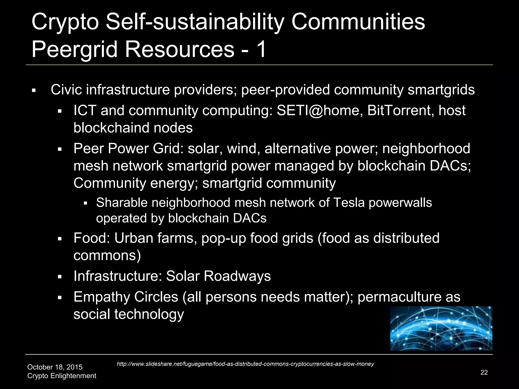 October 18, 2015
Crypto Enlightenment
Crypto Self-sustainability Communities
Peergrid Resources - 1
 Civic infrastructure providers; peer-provided community smartgrids
 ICT and community computing: SETI@home, BitTorrent, host
blockchaind nodes
 Peer Power Grid: solar, wind, alternative power; neighborhood
mesh network smartgrid power managed by blockchain DACs;
Community energy; smartgrid community
 Sharable neighborhood mesh network of Tesla powerwalls
operated by blockchain DACs
 Food: Urban farms, pop-up food grids (food as distributed
commons)
 Infrastructure: Solar Roadways
 Empathy Circles (all persons needs matter); permaculture as
social technology
22
http://www.slideshare.net/fuguegame/food-as-distributed-commons-cryptocurrencies-as-slow-money
 