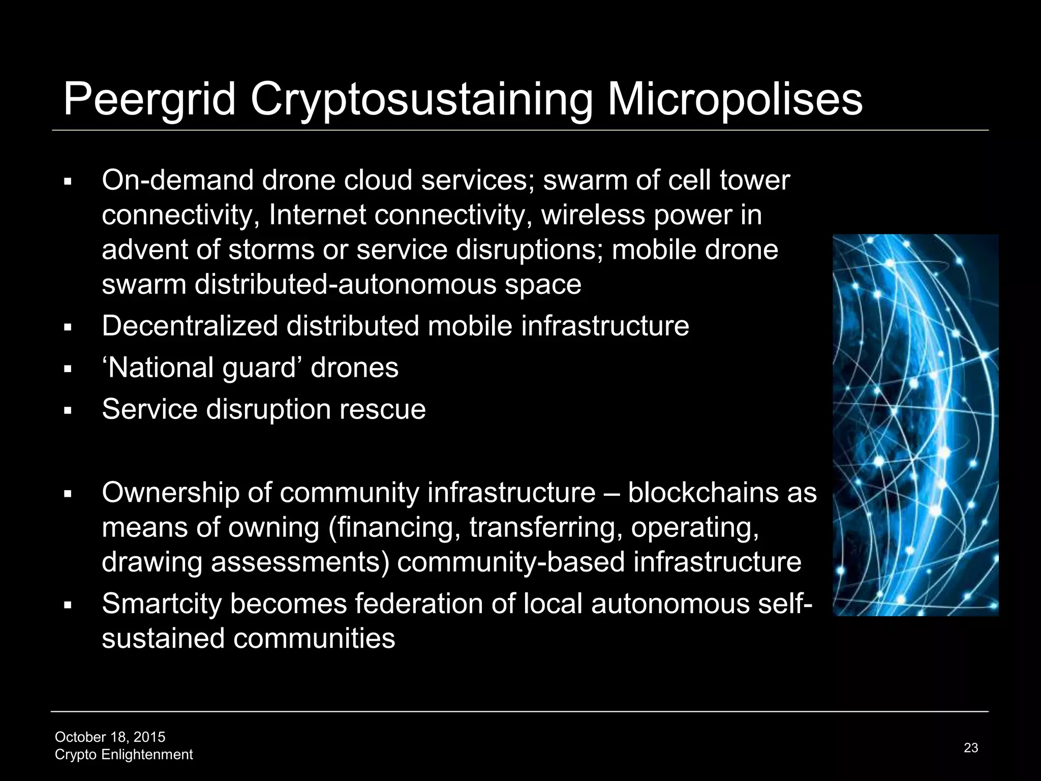 October 18, 2015
Crypto Enlightenment
Peergrid Cryptosustaining Micropolises
 On-demand drone cloud services; swarm of cell tower
connectivity, Internet connectivity, wireless power in
advent of storms or service disruptions; mobile drone
swarm distributed-autonomous space
 Decentralized distributed mobile infrastructure
 ‘National guard’ drones
 Service disruption rescue
 Ownership of community infrastructure – blockchains as
means of owning (financing, transferring, operating,
drawing assessments) community-based infrastructure
 Smartcity becomes federation of local autonomous self-
sustained communities
23
 
