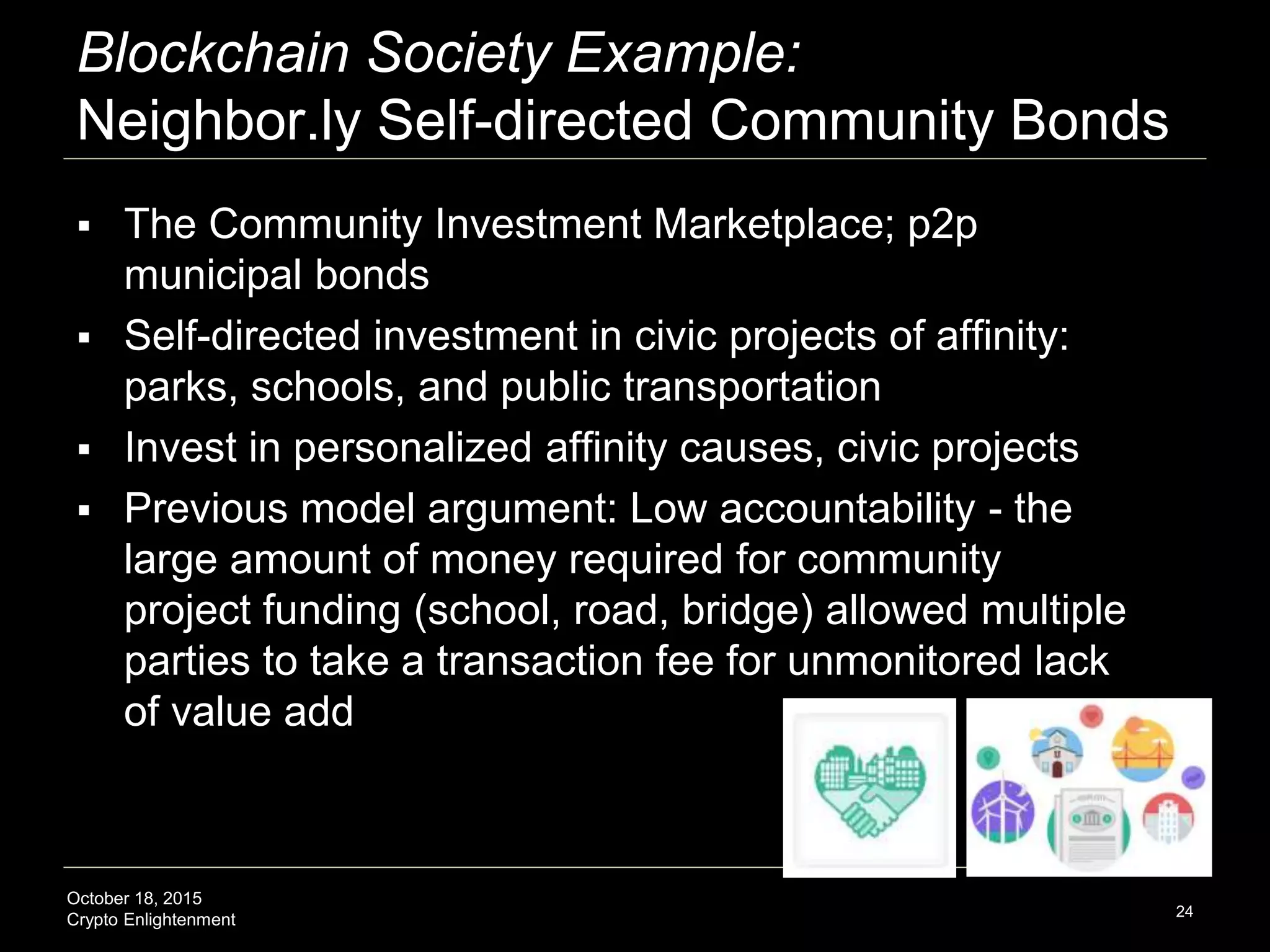 October 18, 2015
Crypto Enlightenment
Blockchain Society Example:
Neighbor.ly Self-directed Community Bonds
 The Community Investment Marketplace; p2p
municipal bonds
 Self-directed investment in civic projects of affinity:
parks, schools, and public transportation
 Invest in personalized affinity causes, civic projects
 Previous model argument: Low accountability - the
large amount of money required for community
project funding (school, road, bridge) allowed multiple
parties to take a transaction fee for unmonitored lack
of value add
24
 