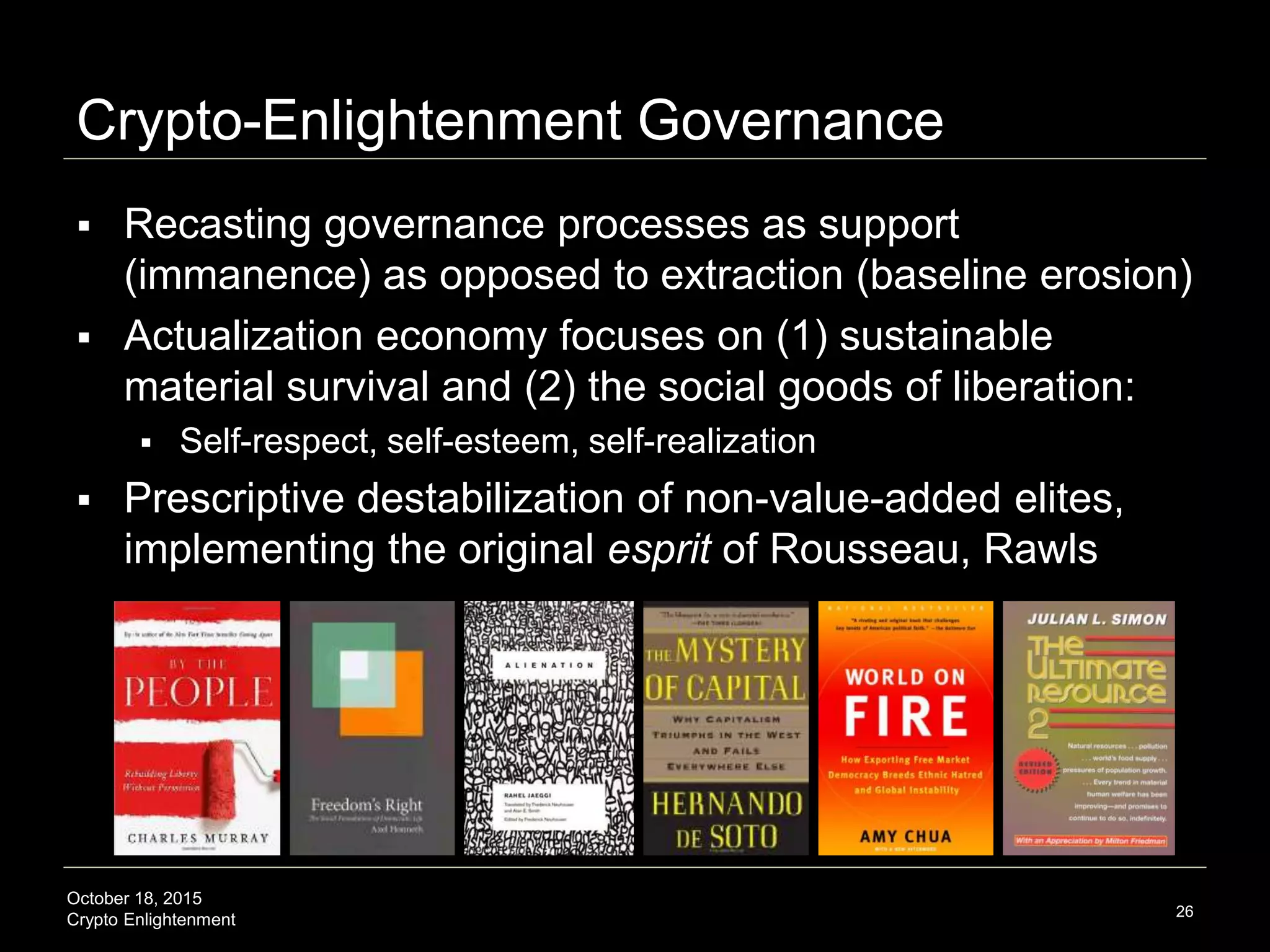 October 18, 2015
Crypto Enlightenment
Crypto-Enlightenment Governance
 Recasting governance processes as support
(immanence) as opposed to extraction (baseline erosion)
 Actualization economy focuses on (1) sustainable
material survival and (2) the social goods of liberation:
 Self-respect, self-esteem, self-realization
 Prescriptive destabilization of non-value-added elites,
implementing the original esprit of Rousseau, Rawls
26
 