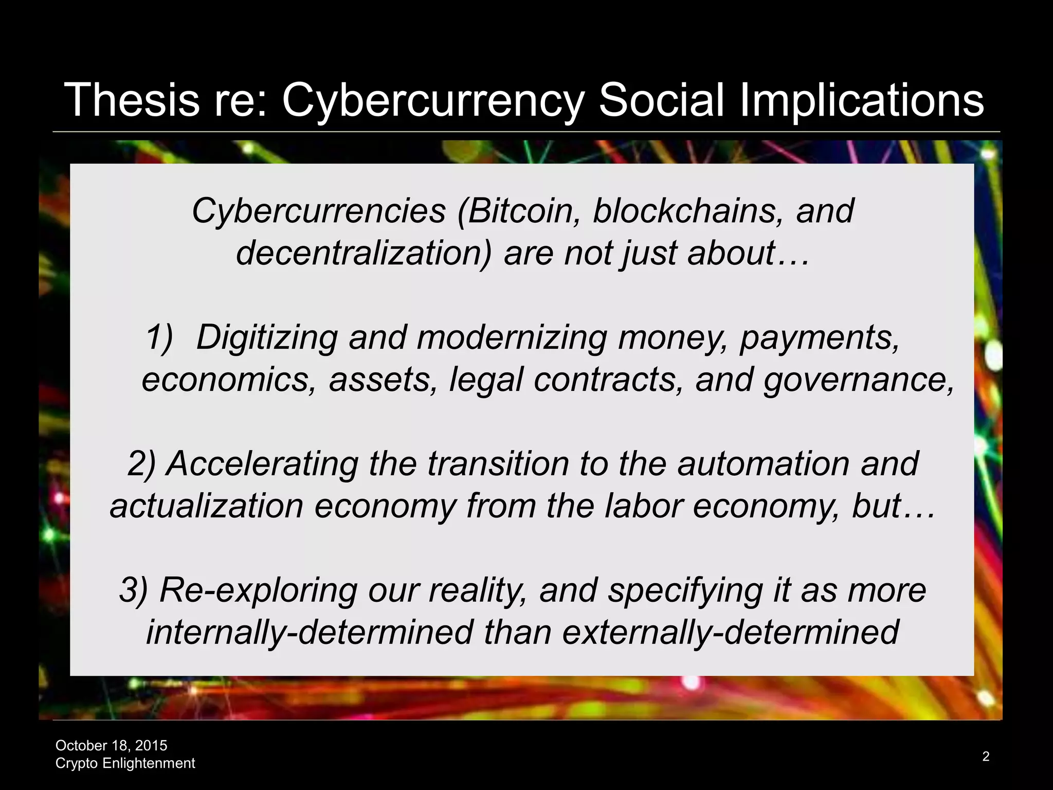 October 18, 2015
Crypto Enlightenment
Thesis re: Cybercurrency Social Implications
2
Cybercurrencies (Bitcoin, blockchains, and
decentralization) are not just about…
1) Digitizing and modernizing money, payments,
economics, assets, legal contracts, and governance,
2) Accelerating the transition to the automation and
actualization economy from the labor economy, but…
3) Re-exploring our reality, and specifying it as more
internally-determined than externally-determined
 