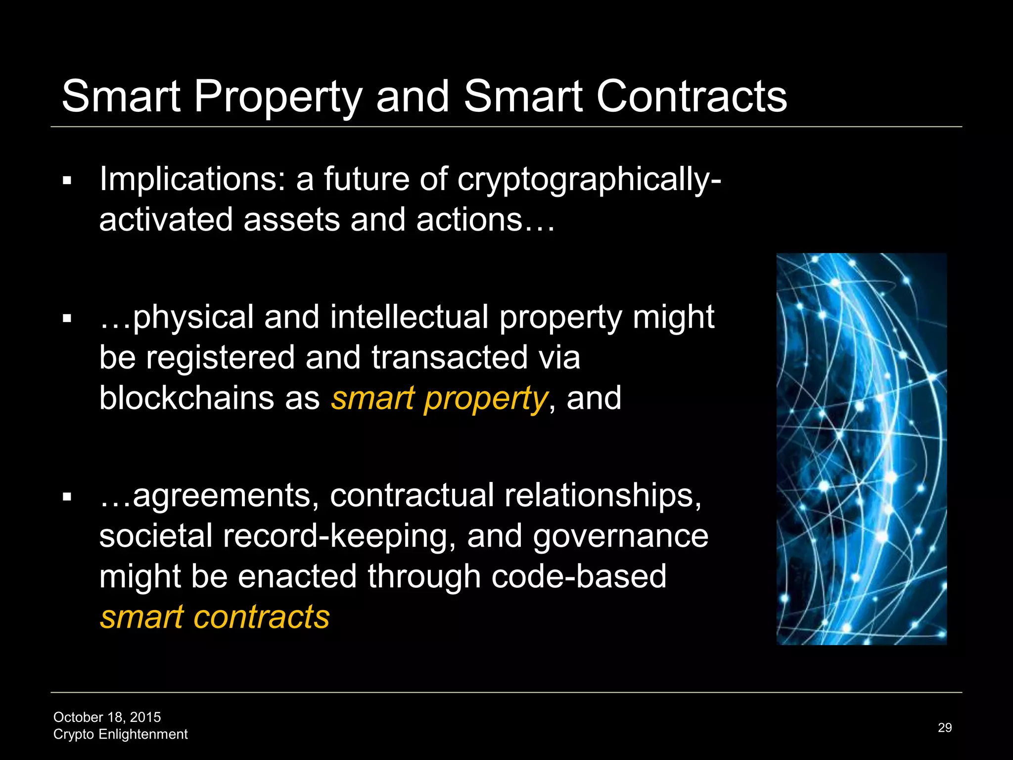 October 18, 2015
Crypto Enlightenment
Smart Property and Smart Contracts
 Implications: a future of cryptographically-
activated assets and actions…
 …physical and intellectual property might
be registered and transacted via
blockchains as smart property, and
 …agreements, contractual relationships,
societal record-keeping, and governance
might be enacted through code-based
smart contracts
29
 