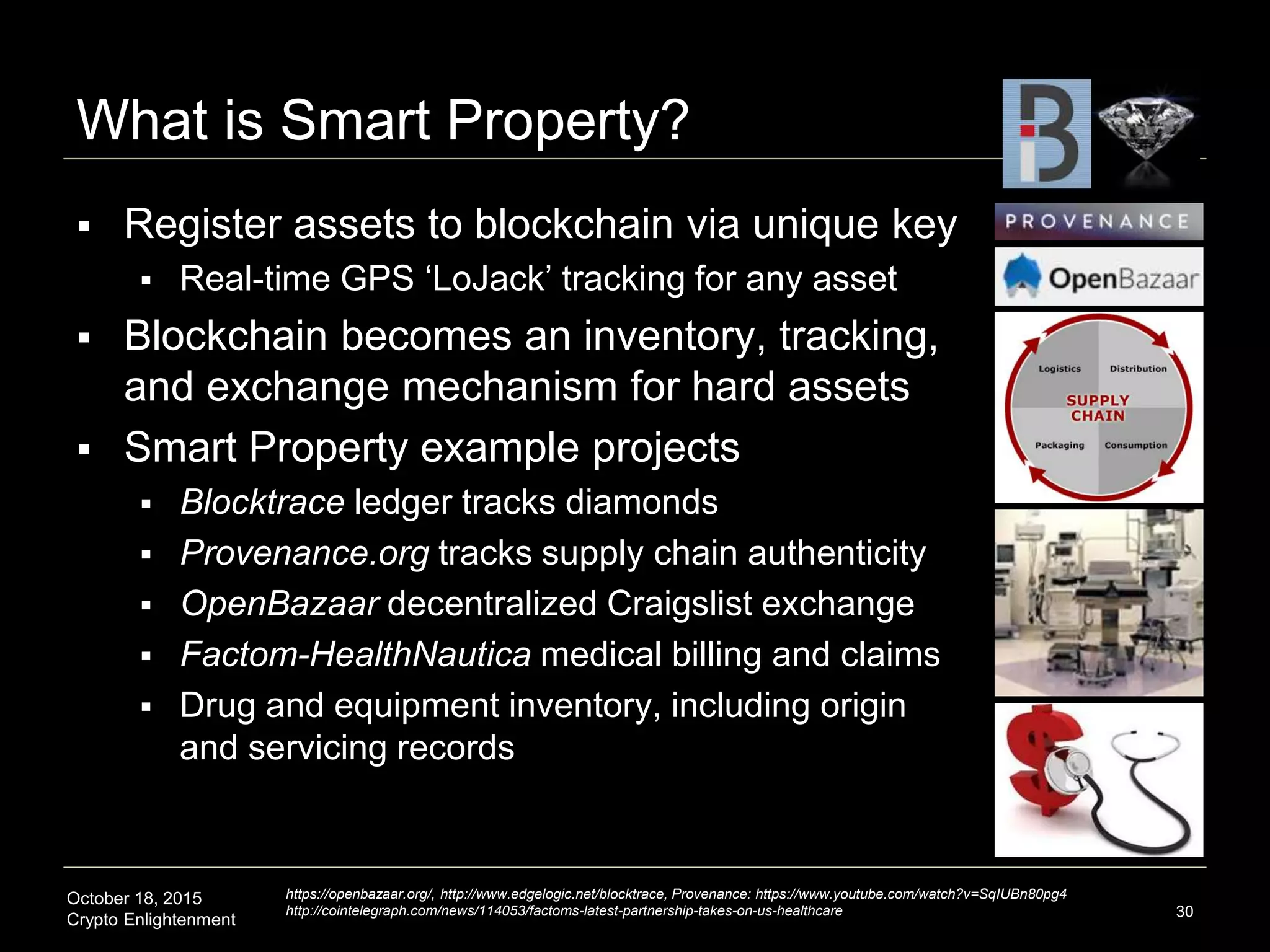 October 18, 2015
Crypto Enlightenment
What is Smart Property?
 Register assets to blockchain via unique key
 Real-time GPS ‘LoJack’ tracking for any asset
 Blockchain becomes an inventory, tracking,
and exchange mechanism for hard assets
 Smart Property example projects
 Blocktrace ledger tracks diamonds
 Provenance.org tracks supply chain authenticity
 OpenBazaar decentralized Craigslist exchange
 Factom-HealthNautica medical billing and claims
 Drug and equipment inventory, including origin
and servicing records
30
https://openbazaar.org/, http://www.edgelogic.net/blocktrace, Provenance: https://www.youtube.com/watch?v=SqIUBn80pg4
http://cointelegraph.com/news/114053/factoms-latest-partnership-takes-on-us-healthcare
 