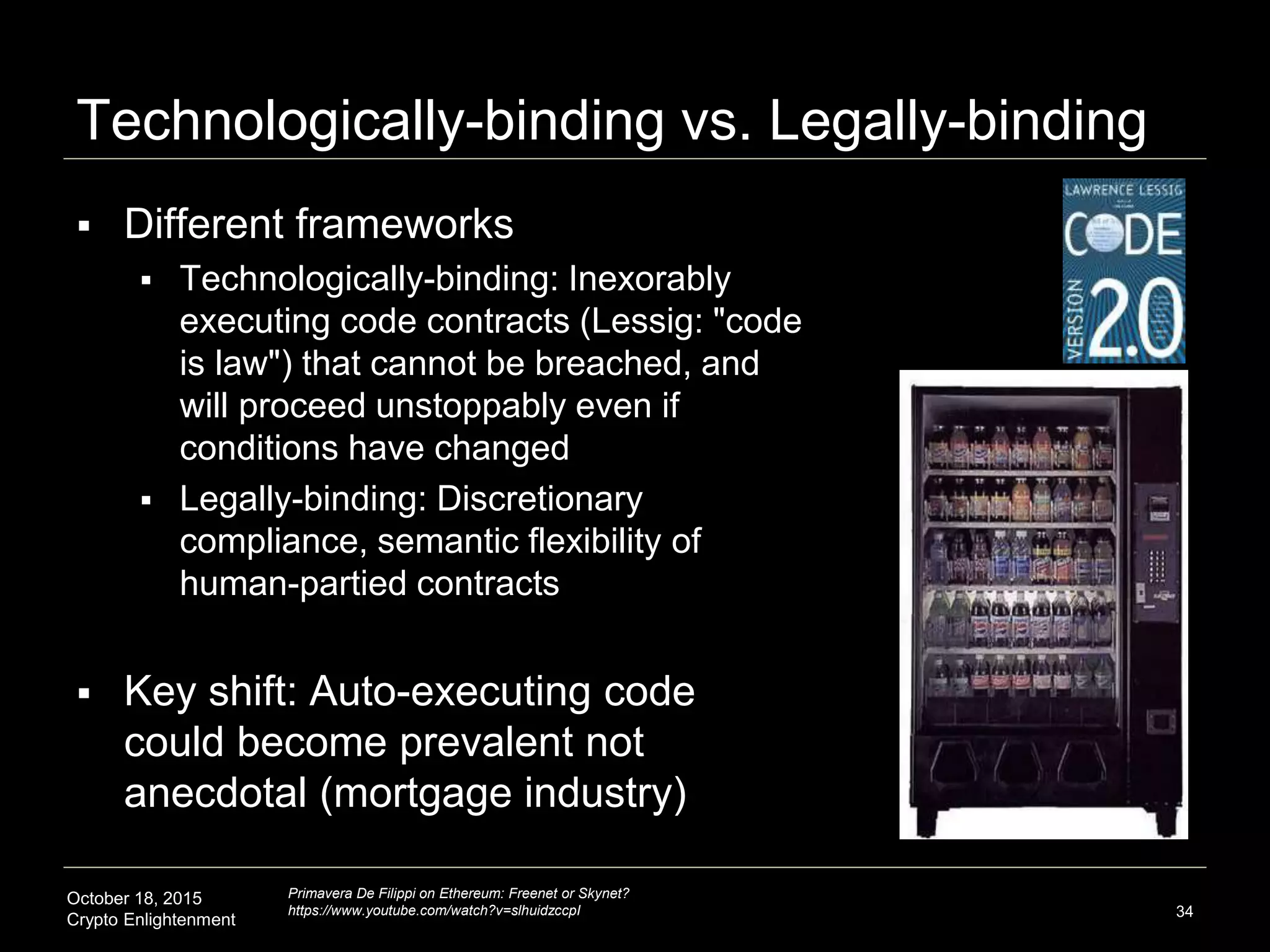 October 18, 2015
Crypto Enlightenment
Technologically-binding vs. Legally-binding
 Different frameworks
 Technologically-binding: Inexorably
executing code contracts (Lessig: "code
is law") that cannot be breached, and
will proceed unstoppably even if
conditions have changed
 Legally-binding: Discretionary
compliance, semantic flexibility of
human-partied contracts
 Key shift: Auto-executing code
could become prevalent not
anecdotal (mortgage industry)
34
Primavera De Filippi on Ethereum: Freenet or Skynet?
https://www.youtube.com/watch?v=slhuidzccpI
 