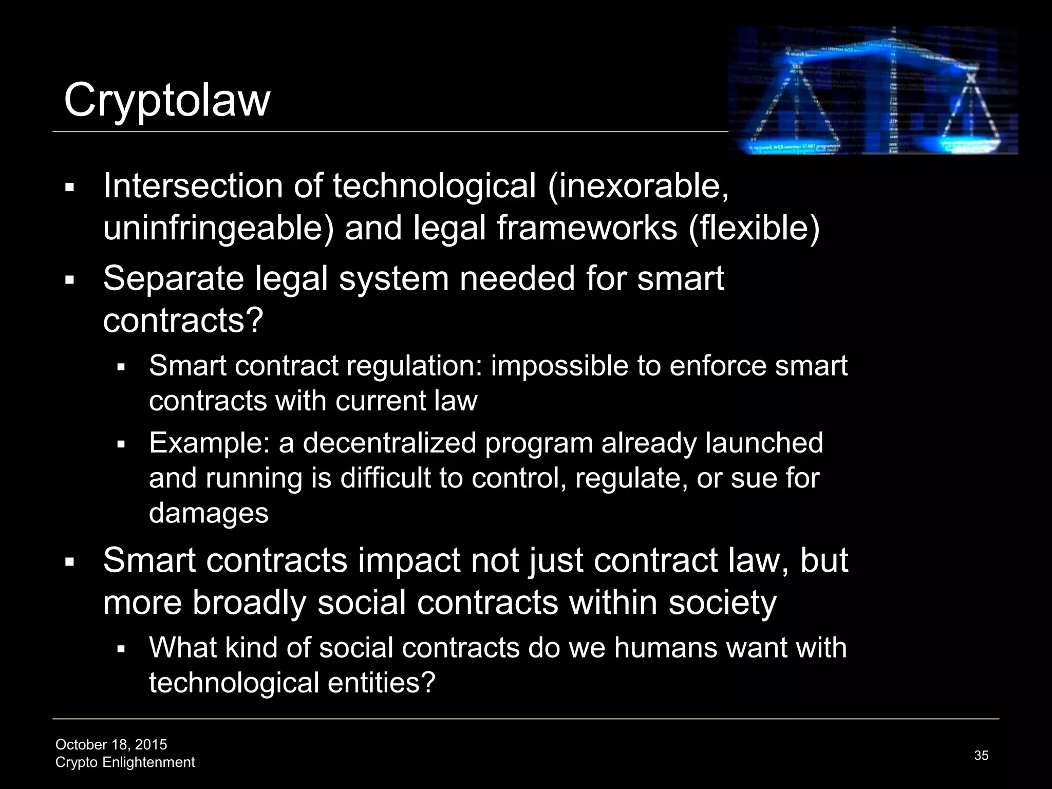 October 18, 2015
Crypto Enlightenment
Cryptolaw
 Intersection of technological (inexorable,
uninfringeable) and legal frameworks (flexible)
 Separate legal system needed for smart
contracts?
 Smart contract regulation: impossible to enforce smart
contracts with current law
 Example: a decentralized program already launched
and running is difficult to control, regulate, or sue for
damages
 Smart contracts impact not just contract law, but
more broadly social contracts within society
 What kind of social contracts do we humans want with
technological entities?
35
 