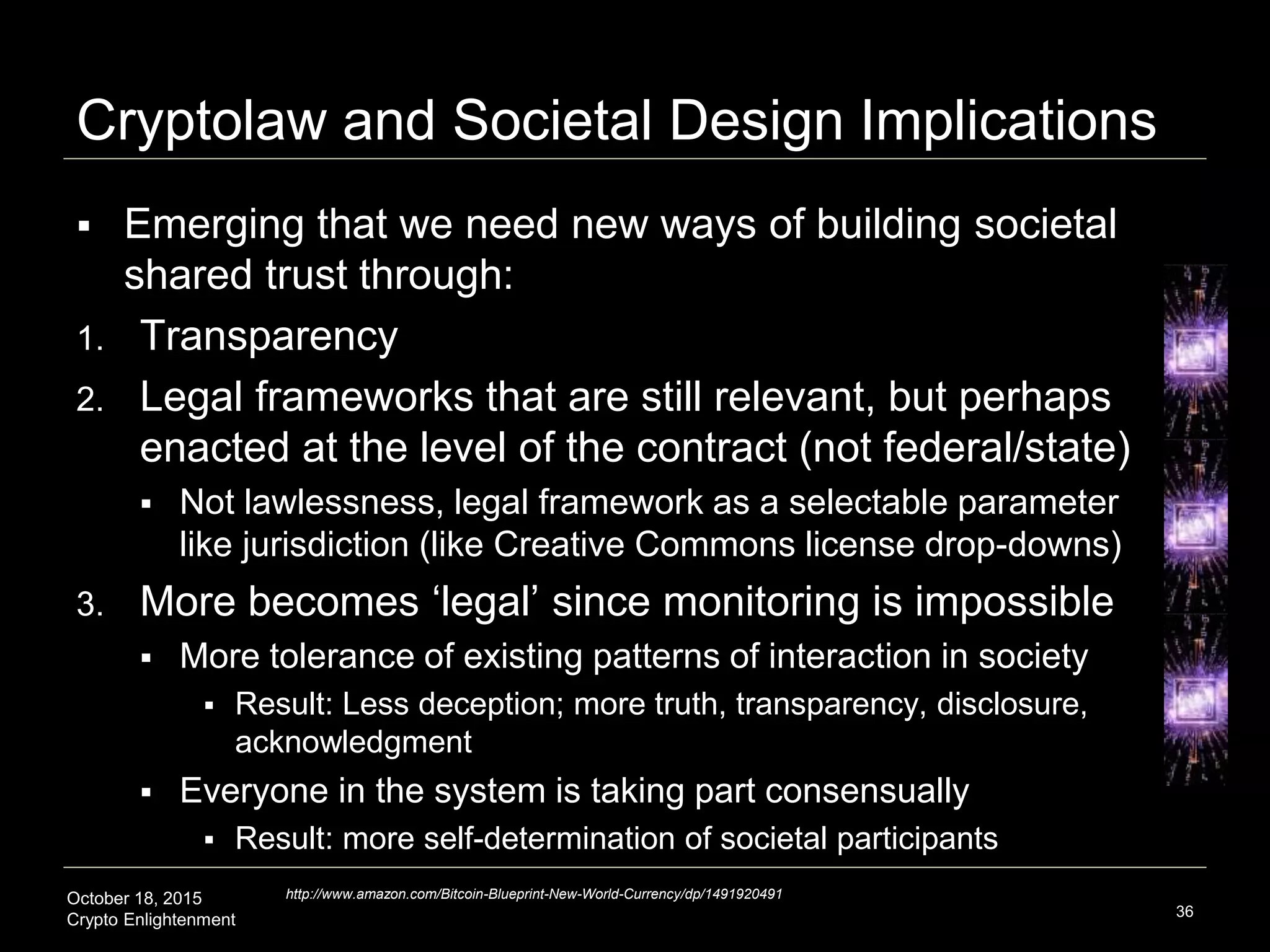 October 18, 2015
Crypto Enlightenment
Cryptolaw and Societal Design Implications
 Emerging that we need new ways of building societal
shared trust through:
1. Transparency
2. Legal frameworks that are still relevant, but perhaps
enacted at the level of the contract (not federal/state)
 Not lawlessness, legal framework as a selectable parameter
like jurisdiction (like Creative Commons license drop-downs)
3. More becomes ‘legal’ since monitoring is impossible
 More tolerance of existing patterns of interaction in society
 Result: Less deception; more truth, transparency, disclosure,
acknowledgment
 Everyone in the system is taking part consensually
 Result: more self-determination of societal participants
36
http://www.amazon.com/Bitcoin-Blueprint-New-World-Currency/dp/1491920491
 