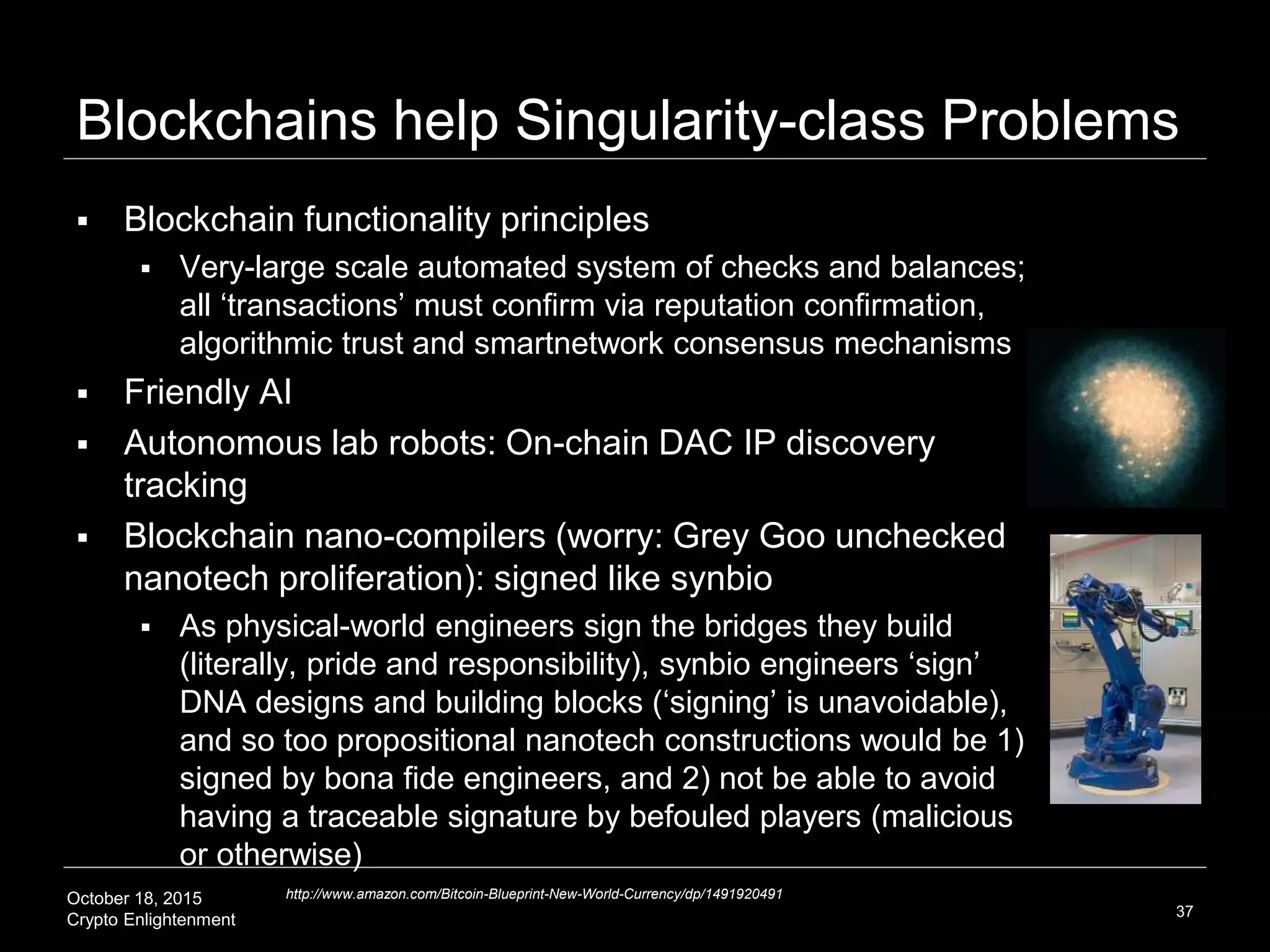 October 18, 2015
Crypto Enlightenment
Blockchains help Singularity-class Problems
37
http://www.amazon.com/Bitcoin-Blueprint-New-World-Currency/dp/1491920491
 Blockchain functionality principles
 Very-large scale automated system of checks and balances;
all ‘transactions’ must confirm via reputation confirmation,
algorithmic trust and smartnetwork consensus mechanisms
 Friendly AI
 Autonomous lab robots: On-chain DAC IP discovery
tracking
 Blockchain nano-compilers (worry: Grey Goo unchecked
nanotech proliferation): signed like synbio
 As physical-world engineers sign the bridges they build
(literally, pride and responsibility), synbio engineers ‘sign’
DNA designs and building blocks (‘signing’ is unavoidable),
and so too propositional nanotech constructions would be 1)
signed by bona fide engineers, and 2) not be able to avoid
having a traceable signature by befouled players (malicious
or otherwise)
 