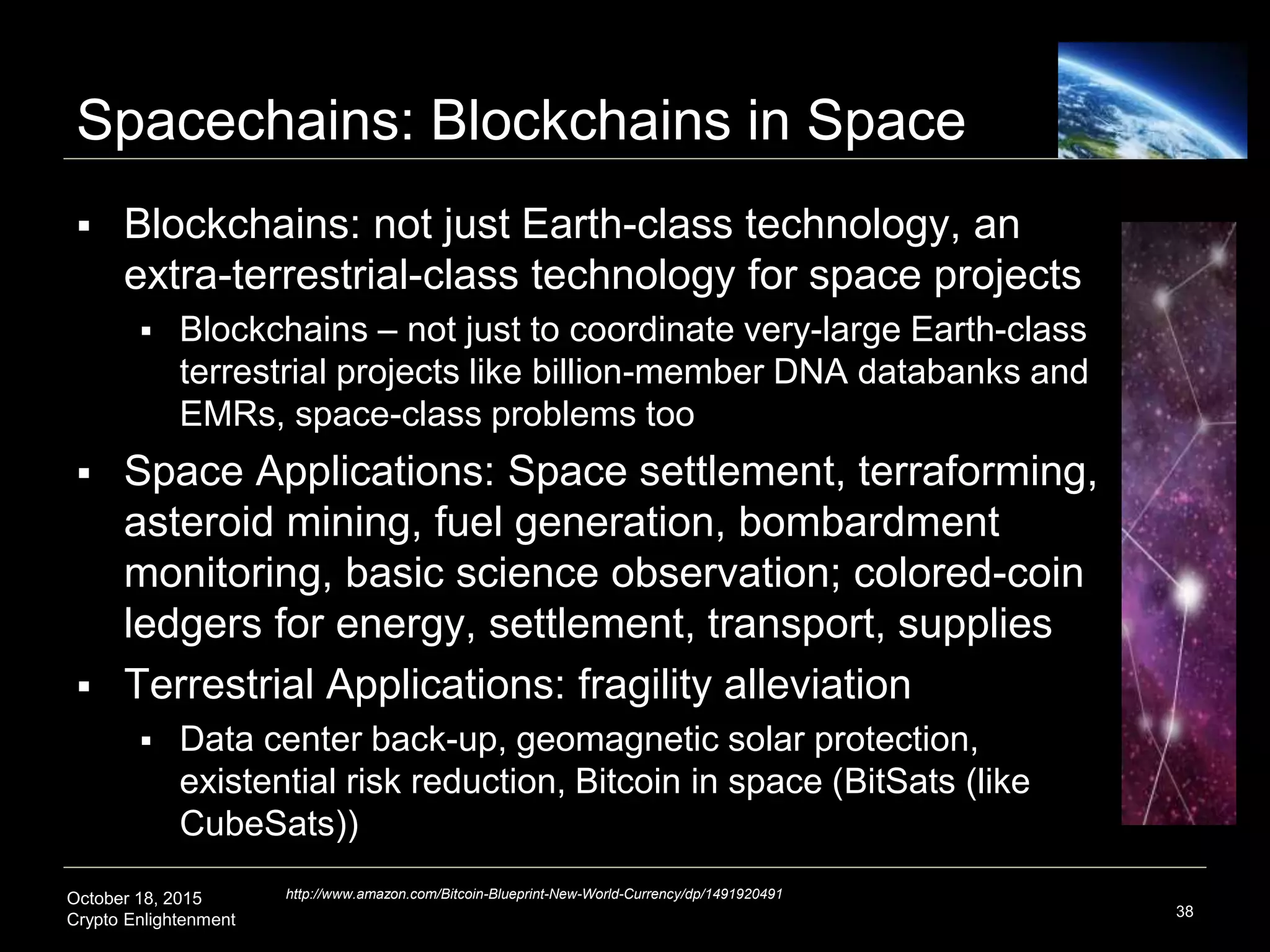 October 18, 2015
Crypto Enlightenment
Spacechains: Blockchains in Space
38
http://www.amazon.com/Bitcoin-Blueprint-New-World-Currency/dp/1491920491
 Blockchains: not just Earth-class technology, an
extra-terrestrial-class technology for space projects
 Blockchains – not just to coordinate very-large Earth-class
terrestrial projects like billion-member DNA databanks and
EMRs, space-class problems too
 Space Applications: Space settlement, terraforming,
asteroid mining, fuel generation, bombardment
monitoring, basic science observation; colored-coin
ledgers for energy, settlement, transport, supplies
 Terrestrial Applications: fragility alleviation
 Data center back-up, geomagnetic solar protection,
existential risk reduction, Bitcoin in space (BitSats (like
CubeSats))
 