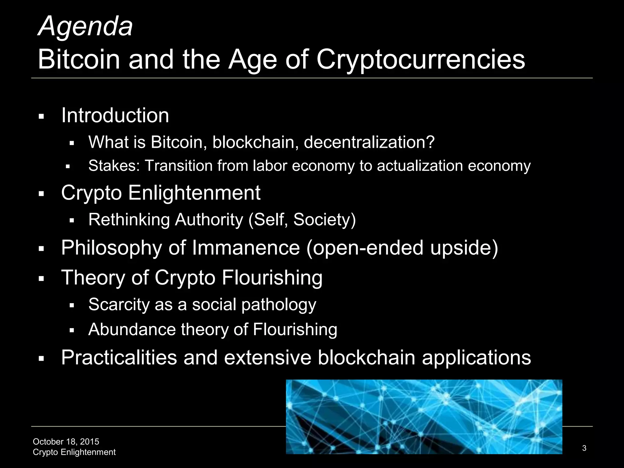 October 18, 2015
Crypto Enlightenment
Agenda
Bitcoin and the Age of Cryptocurrencies
 Introduction
 What is Bitcoin, blockchain, decentralization?
 Stakes: Transition from labor economy to actualization economy
 Crypto Enlightenment
 Rethinking Authority (Self, Society)
 Philosophy of Immanence (open-ended upside)
 Theory of Crypto Flourishing
 Scarcity as a social pathology
 Abundance theory of Flourishing
 Practicalities and extensive blockchain applications
3
 