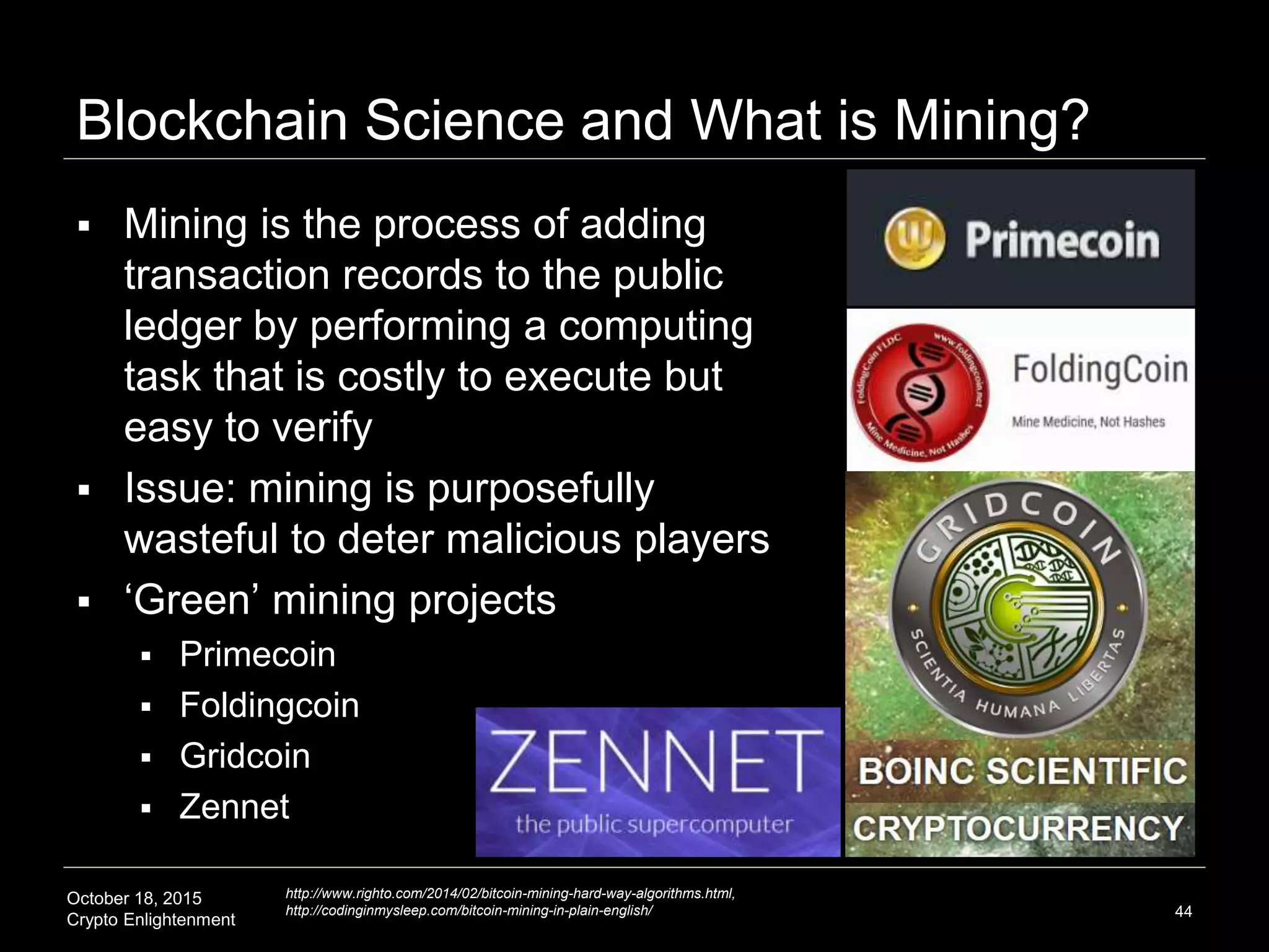 October 18, 2015
Crypto Enlightenment
Blockchain Science and What is Mining?
 Mining is the process of adding
transaction records to the public
ledger by performing a computing
task that is costly to execute but
easy to verify
 Issue: mining is purposefully
wasteful to deter malicious players
 ‘Green’ mining projects
 Primecoin
 Foldingcoin
 Gridcoin
 Zennet
44
http://www.righto.com/2014/02/bitcoin-mining-hard-way-algorithms.html,
http://codinginmysleep.com/bitcoin-mining-in-plain-english/
 