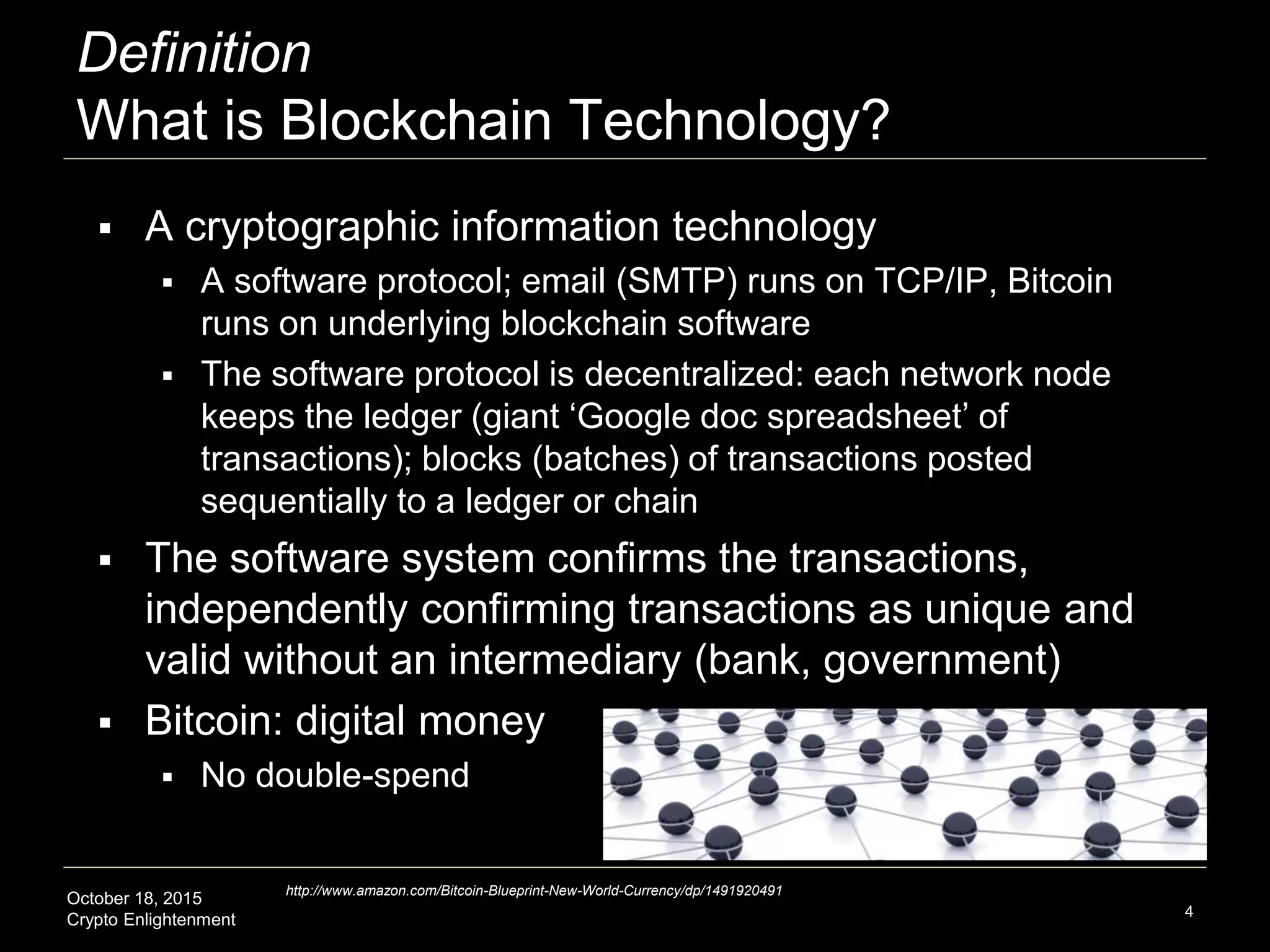 October 18, 2015
Crypto Enlightenment
Definition
What is Blockchain Technology?
4
http://www.amazon.com/Bitcoin-Blueprint-New-World-Currency/dp/1491920491
 A cryptographic information technology
 A software protocol; email (SMTP) runs on TCP/IP, Bitcoin
runs on underlying blockchain software
 The software protocol is decentralized: each network node
keeps the ledger (giant ‘Google doc spreadsheet’ of
transactions); blocks (batches) of transactions posted
sequentially to a ledger or chain
 The software system confirms the transactions,
independently confirming transactions as unique and
valid without an intermediary (bank, government)
 Bitcoin: digital money
 No double-spend
 
