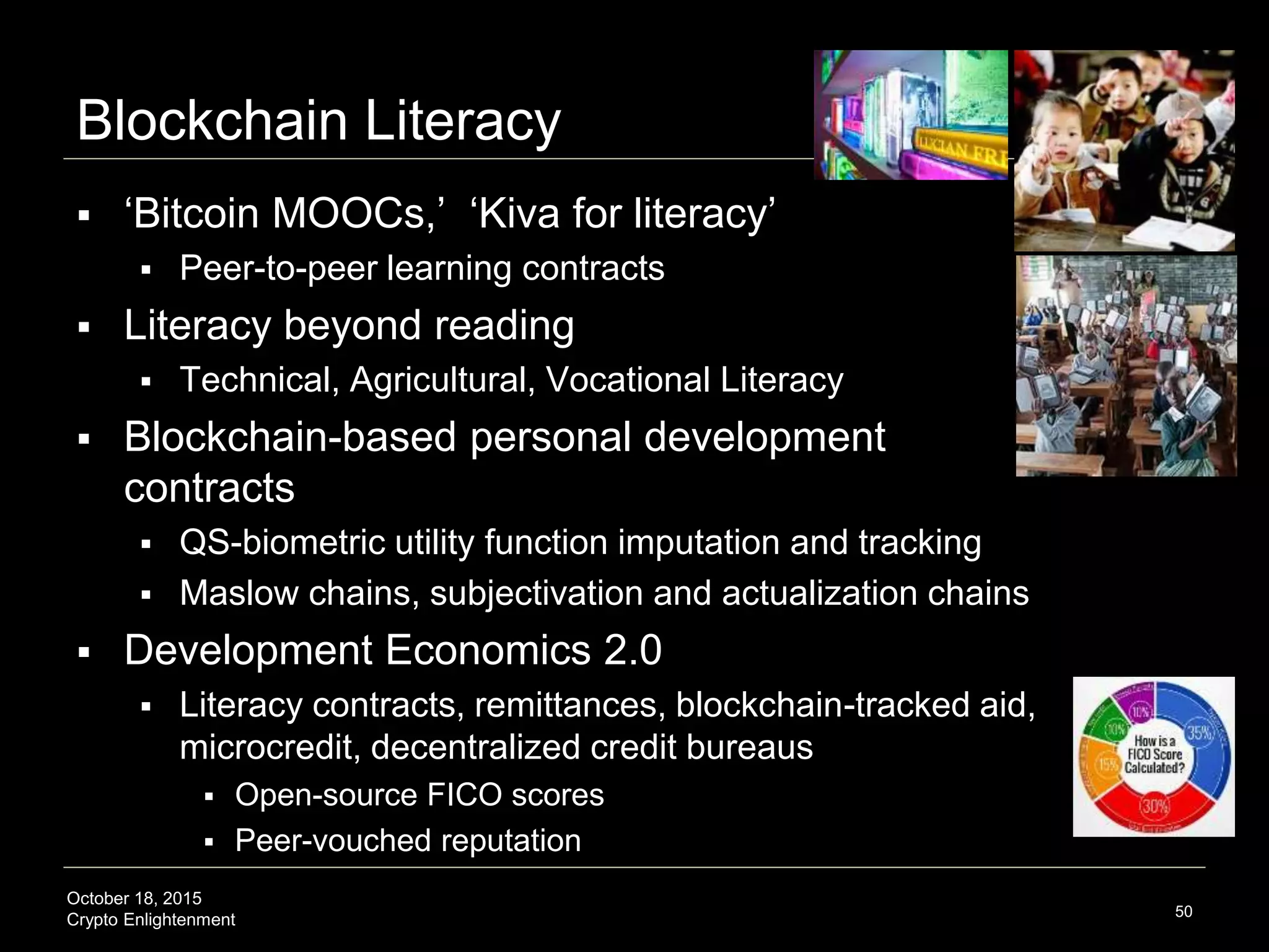October 18, 2015
Crypto Enlightenment
Blockchain Literacy
 ‘Bitcoin MOOCs,’ ‘Kiva for literacy’
 Peer-to-peer learning contracts
 Literacy beyond reading
 Technical, Agricultural, Vocational Literacy
 Blockchain-based personal development
contracts
 QS-biometric utility function imputation and tracking
 Maslow chains, subjectivation and actualization chains
 Development Economics 2.0
 Literacy contracts, remittances, blockchain-tracked aid,
microcredit, decentralized credit bureaus
 Open-source FICO scores
 Peer-vouched reputation
50
 