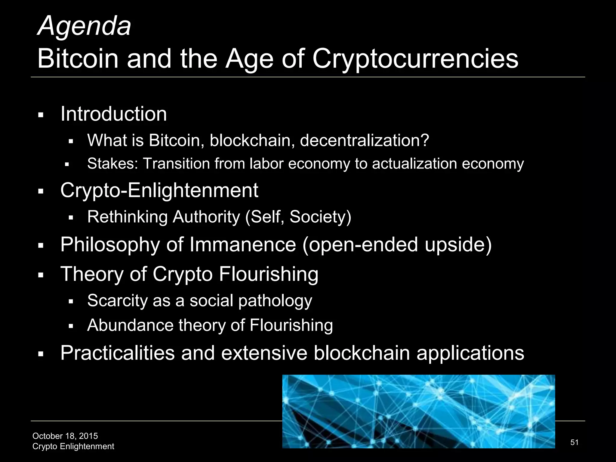 October 18, 2015
Crypto Enlightenment
Agenda
Bitcoin and the Age of Cryptocurrencies
 Introduction
 What is Bitcoin, blockchain, decentralization?
 Stakes: Transition from labor economy to actualization economy
 Crypto-Enlightenment
 Rethinking Authority (Self, Society)
 Philosophy of Immanence (open-ended upside)
 Theory of Crypto Flourishing
 Scarcity as a social pathology
 Abundance theory of Flourishing
 Practicalities and extensive blockchain applications
51
 