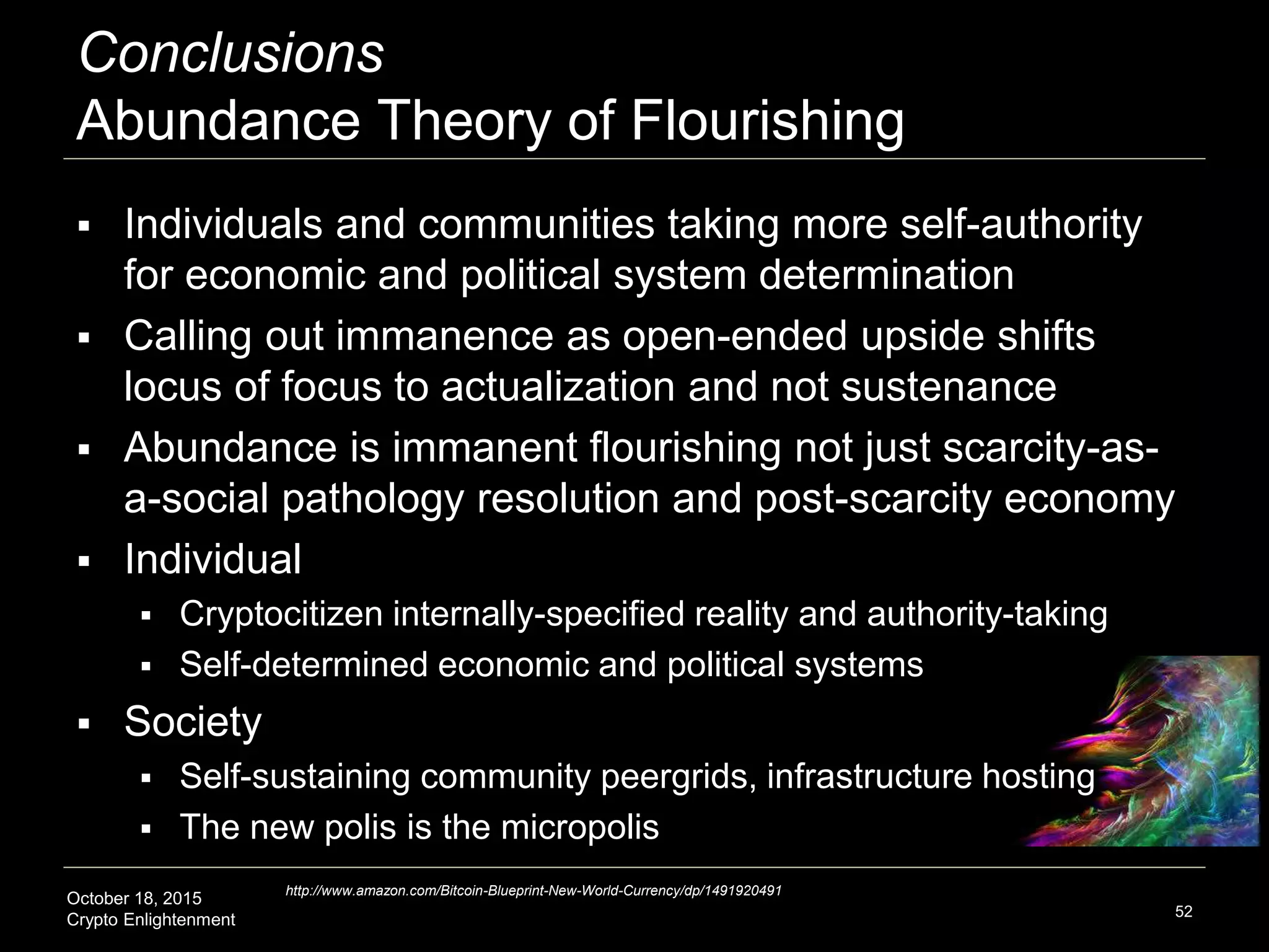 October 18, 2015
Crypto Enlightenment
Conclusions
Abundance Theory of Flourishing
 Individuals and communities taking more self-authority
for economic and political system determination
 Calling out immanence as open-ended upside shifts
locus of focus to actualization and not sustenance
 Abundance is immanent flourishing not just scarcity-as-
a-social pathology resolution and post-scarcity economy
 Individual
 Cryptocitizen internally-specified reality and authority-taking
 Self-determined economic and political systems
 Society
 Self-sustaining community peergrids, infrastructure hosting
 The new polis is the micropolis
52
http://www.amazon.com/Bitcoin-Blueprint-New-World-Currency/dp/1491920491
 