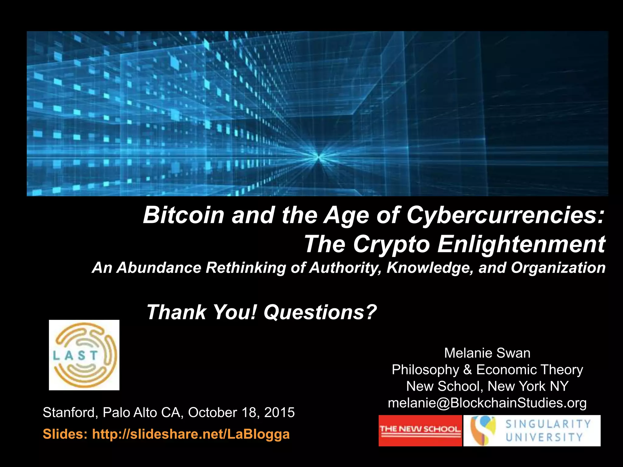 Stanford, Palo Alto CA, October 18, 2015
Slides: http://slideshare.net/LaBlogga
Bitcoin and the Age of Cybercurrencies:
The Crypto Enlightenment
An Abundance Rethinking of Authority, Knowledge, and Organization
Melanie Swan
Philosophy & Economic Theory
New School, New York NY
melanie@BlockchainStudies.org
Thank You! Questions?
 